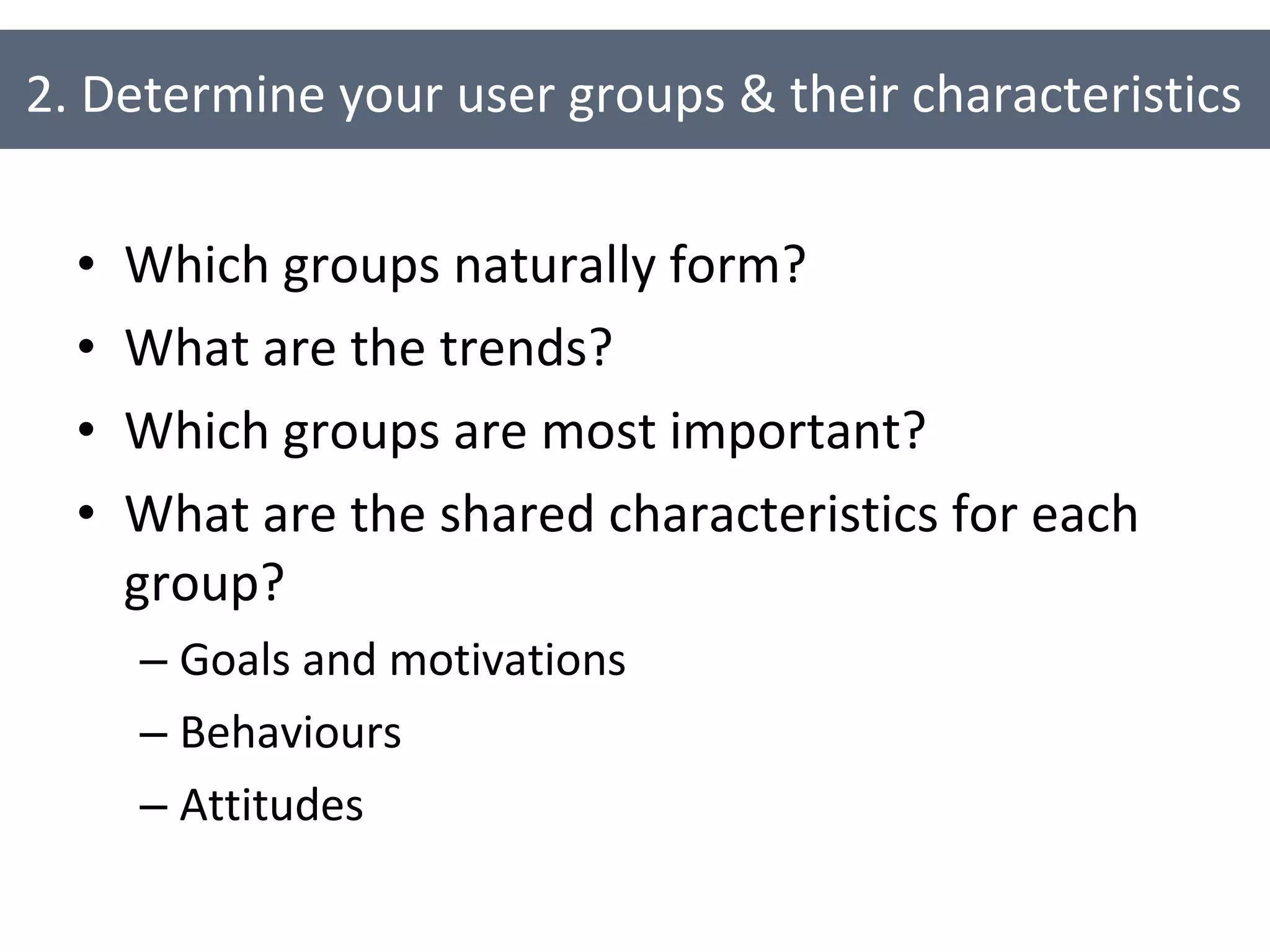 Which groups naturally form? What are the trends? Which groups are most important? What are the shared characteristics for each group? Goals and motivations Behaviours Attitudes 2. Determine your user groups & their characteristics 