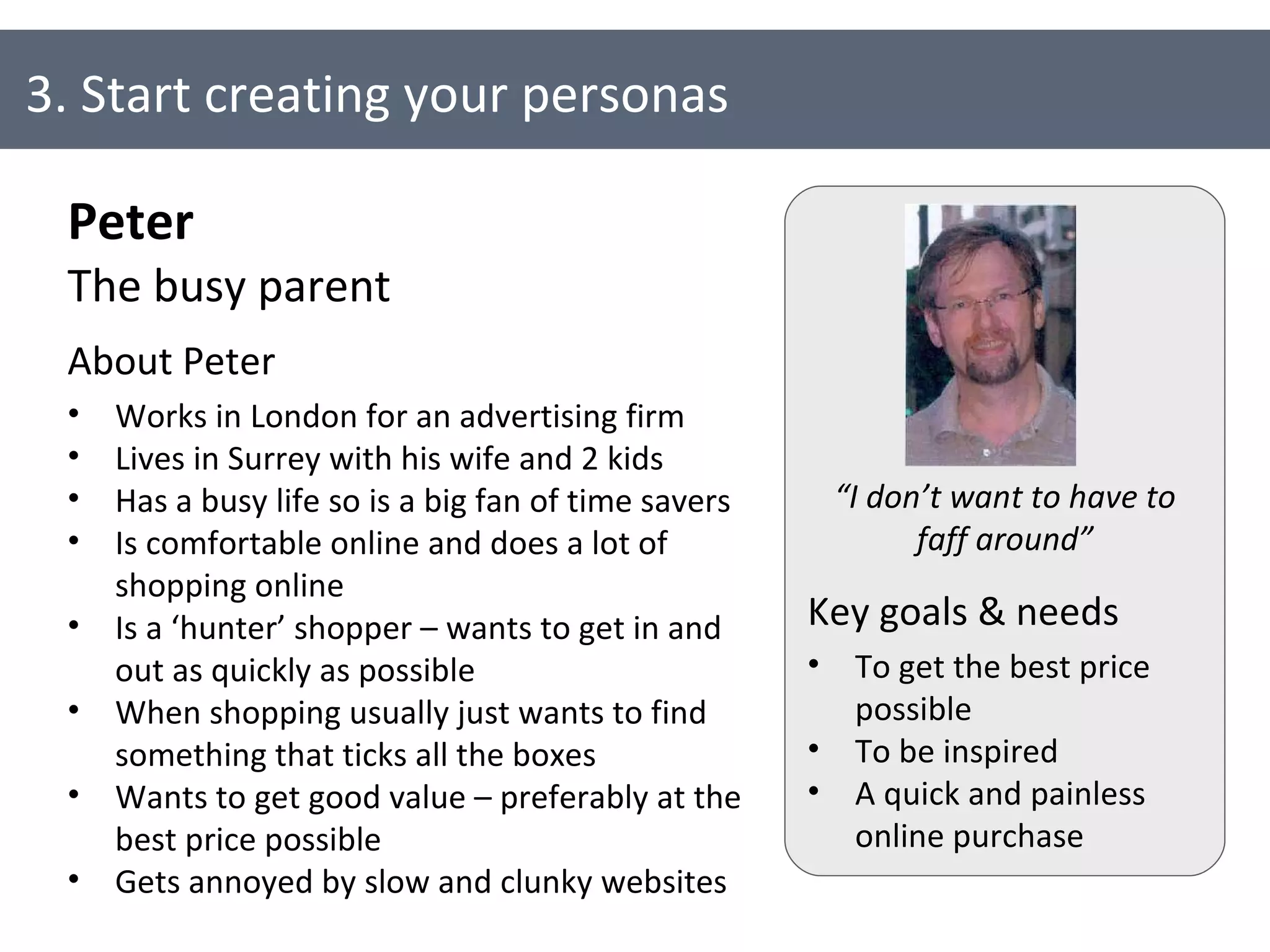 3. Start creating your personas Peter The busy parent About Peter Works in London for an advertising firm Lives in Surrey with his wife and 2 kids Has a busy life so is a big fan of time savers Is comfortable online and does a lot of shopping online Is a ‘hunter’ shopper – wants to get in and out as quickly as possible When shopping usually just wants to find something that ticks all the boxes Wants to get good value – preferably at the best price possible Gets annoyed by slow and clunky websites Key goals & needs To get the best price possible To be inspired A quick and painless online purchase “ I don’t want to have to faff around” 