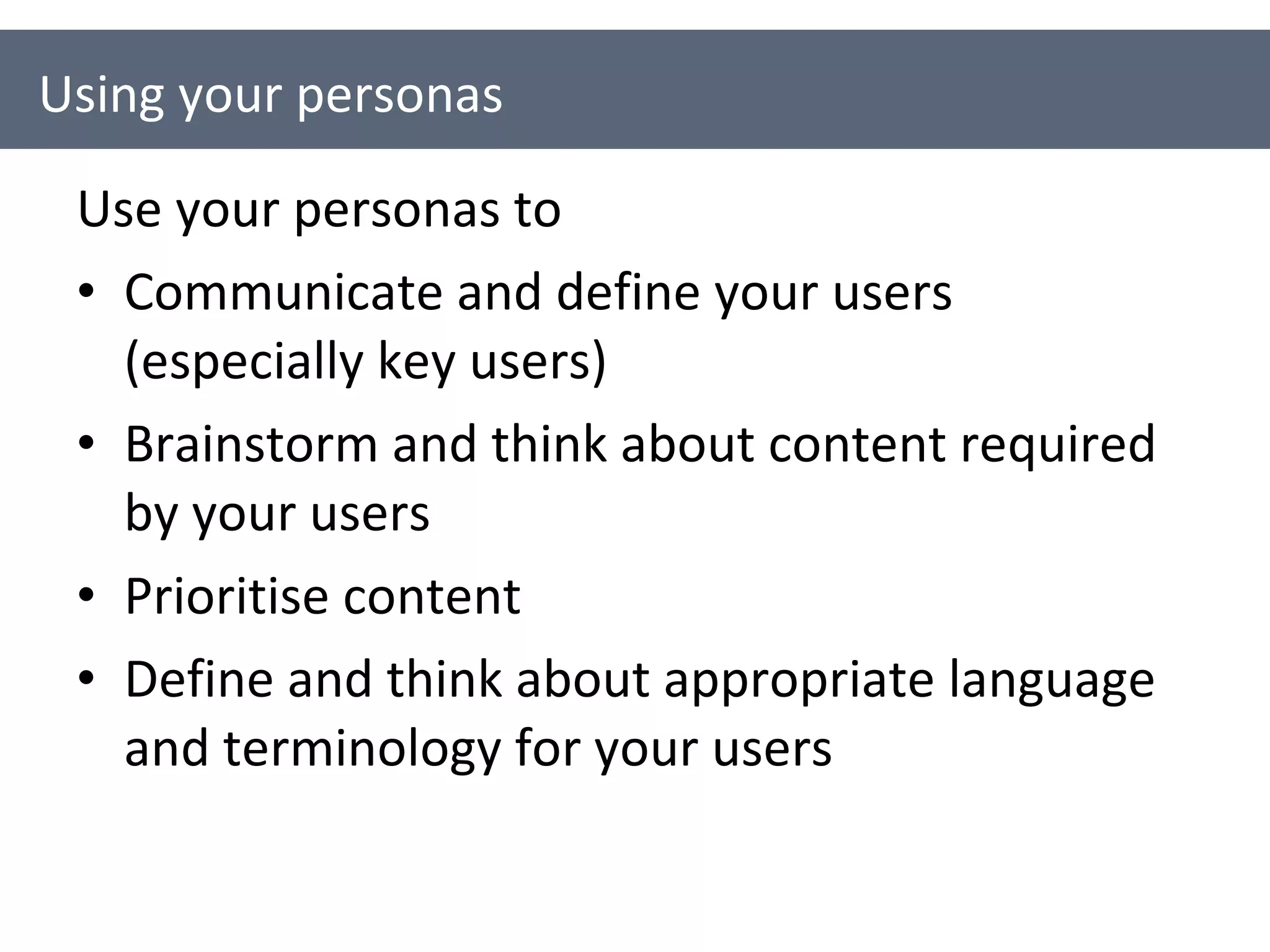 Use your personas to Communicate and define your users (especially key users) Brainstorm and think about content required by your users Prioritise content Define and think about appropriate language and terminology for your users Using your personas 