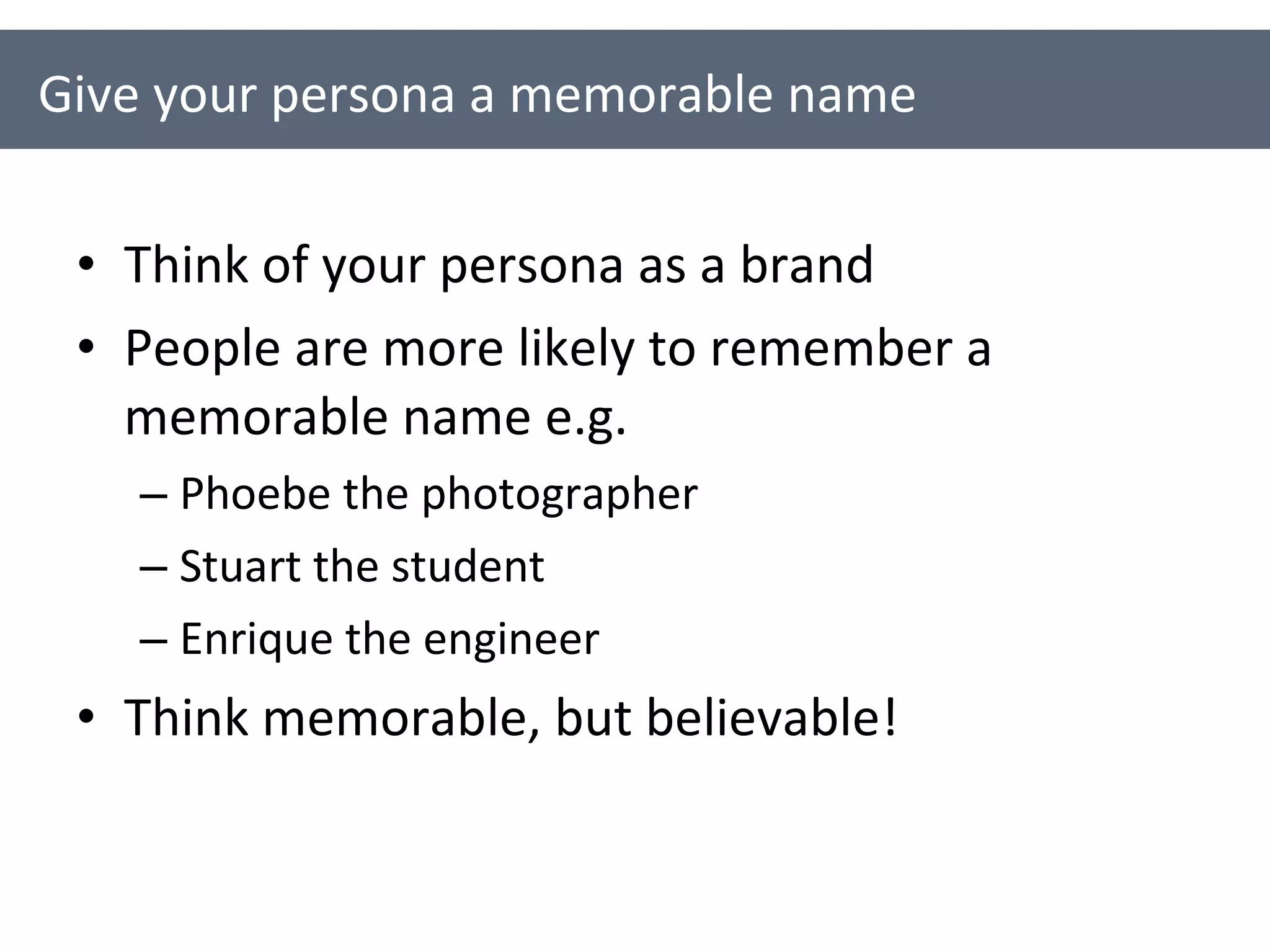 Think of your persona as a brand People are more likely to remember a memorable name e.g. Phoebe the photographer Stuart the student Enrique the engineer Think memorable, but believable! Give your persona a memorable name 