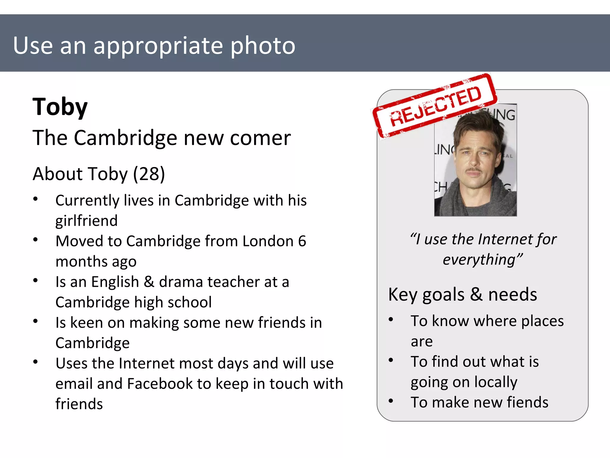 Use an appropriate photo Toby The Cambridge new comer About Toby (28) Currently lives in Cambridge with his girlfriend Moved to Cambridge from London 6 months ago Is an English & drama teacher at a Cambridge high school Is keen on making some new friends in Cambridge  Uses the Internet most days and will use email and Facebook to keep in touch with friends Key goals & needs To know where places are To find out what is going on locally To make new fiends “ I use the Internet for everything” 