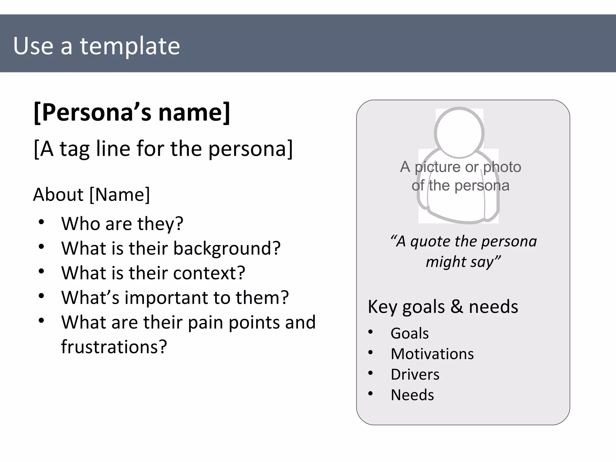 Use a template [Persona’s name] [A tag line for the persona] About [Name] Who are they? What is their background? What is their context? What’s important to them? What are their pain points and frustrations? Key goals & needs Goals Motivations Drivers Needs A picture or photo of the persona “ A quote the persona might say” 