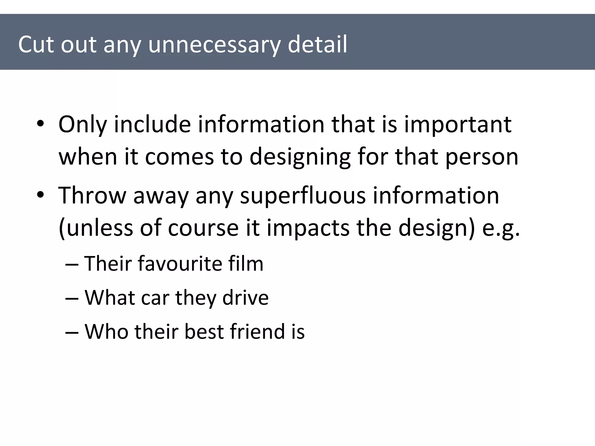 Only include information that is important when it comes to designing for that person Throw away any superfluous information (unless of course it impacts the design) e.g. Their favourite film What car they drive Who their best friend is Cut out any unnecessary detail 