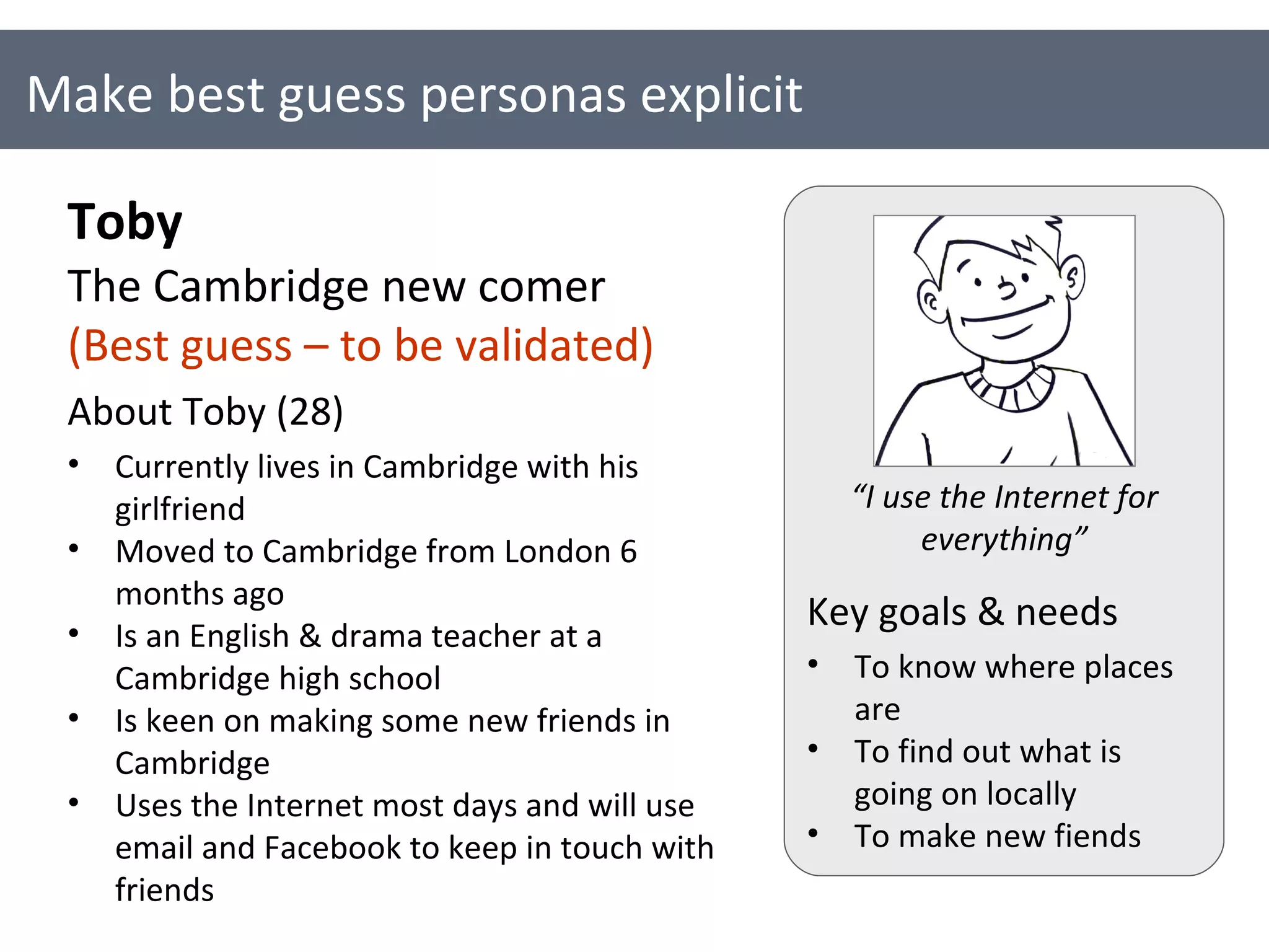 Make best guess personas explicit Toby The Cambridge new comer (Best guess – to be validated) About Toby (28) Currently lives in Cambridge with his girlfriend Moved to Cambridge from London 6 months ago Is an English & drama teacher at a Cambridge high school Is keen on making some new friends in Cambridge  Uses the Internet most days and will use email and Facebook to keep in touch with friends Key goals & needs To know where places are To find out what is going on locally To make new fiends “ I use the Internet for everything” 