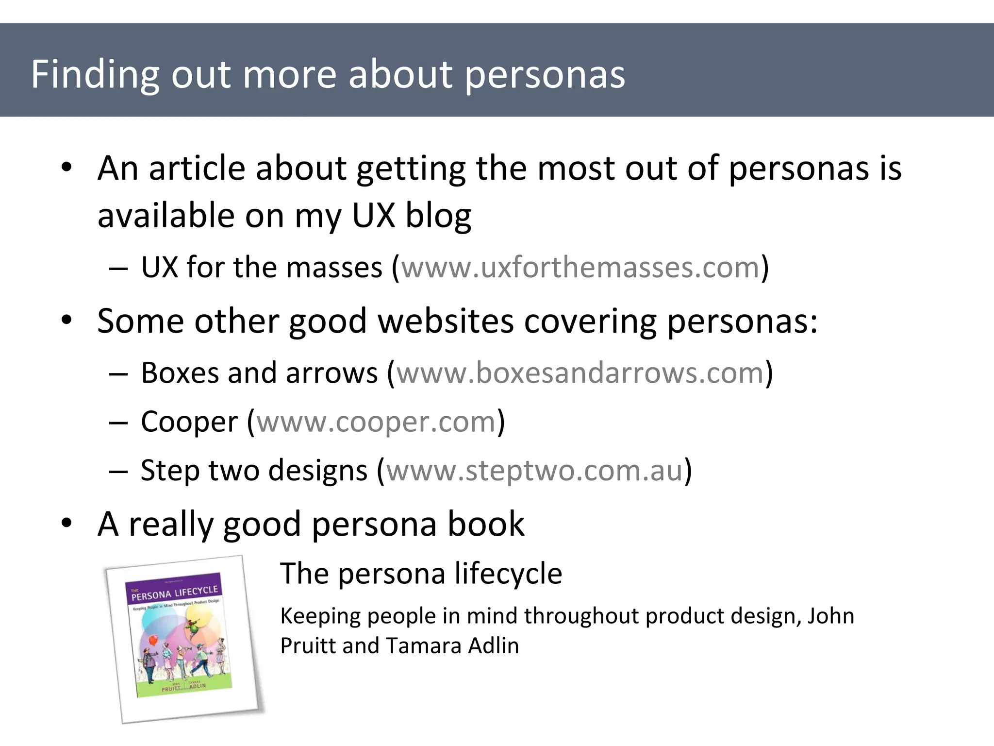 An article about getting the most out of personas is available on my UX blog UX for the masses ( www.uxforthemasses.com ) Some other good websites covering personas: Boxes and arrows ( www.boxesandarrows.com ) Cooper ( www.cooper.com ) Step two designs ( www.steptwo.com.au )  A really good persona book Finding out more about personas The persona lifecycle Keeping people in mind throughout product design, John Pruitt and Tamara Adlin 