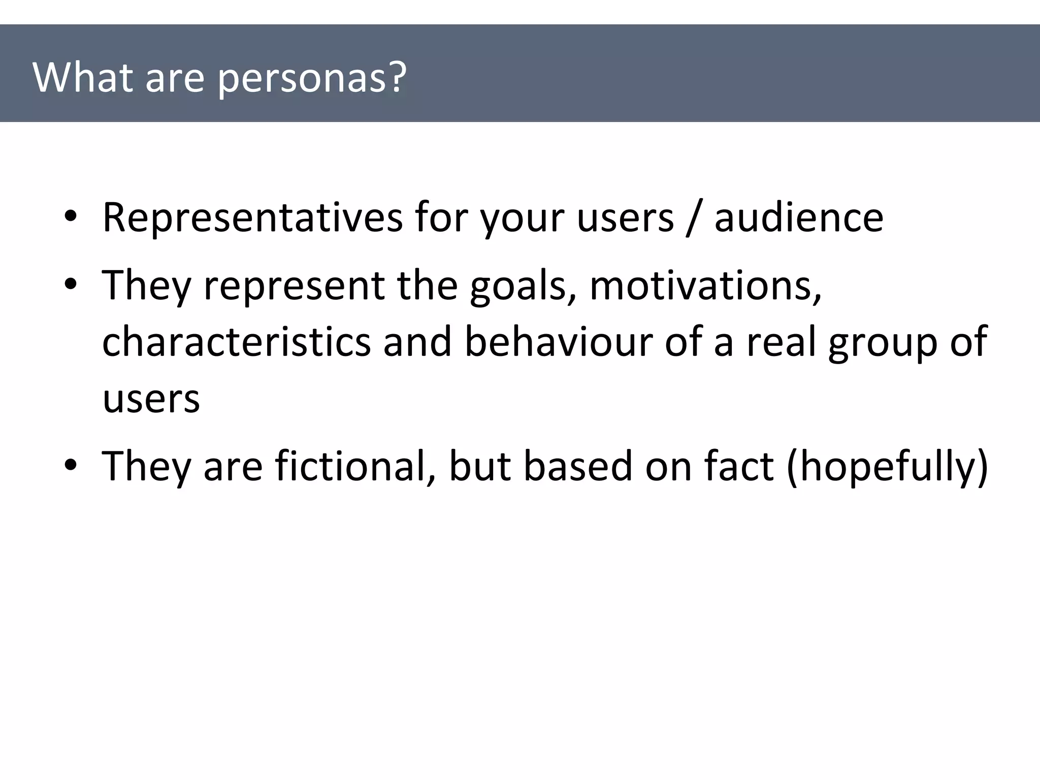 Representatives for your users / audience They represent the goals, motivations, characteristics and behaviour of a real group of users They are fictional, but based on fact (hopefully) What are personas? 