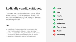 Radically candid critiques.
Critiques are hard to take no matter what.
Make sure you focus on what is best for
the person in the long run, not just what is
easiest right now.
✓ Clear
Kind
Helpful
Humble
Immediate
Face-to-face
Public
Personality
✓
✓
✓
✓
✓
X
X
TIPS
♦ Even if you can’t help with the issue specifically,
offer the feedback in the spirit of being helpful
♦ Admit if it is possible that you might not understand
the nuances of the situation and could be wrong
♦ Allow for a discussion, but not defensiveness
 