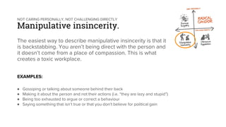 NOT CARING PERSONALLY, NOT CHALLENGING DIRECTLY
Manipulative insincerity.
The easiest way to describe manipulative insincerity is that it
is backstabbing. You aren’t being direct with the person and
it doesn’t come from a place of compassion. This is what
creates a toxic workplace.
EXAMPLES:
♦ Gossiping or talking about someone behind their back
♦ Making it about the person and not their actions (i.e. “they are lazy and stupid”)
♦ Being too exhausted to argue or correct a behaviour
♦ Saying something that isn’t true or that you don’t believe for political gain
 