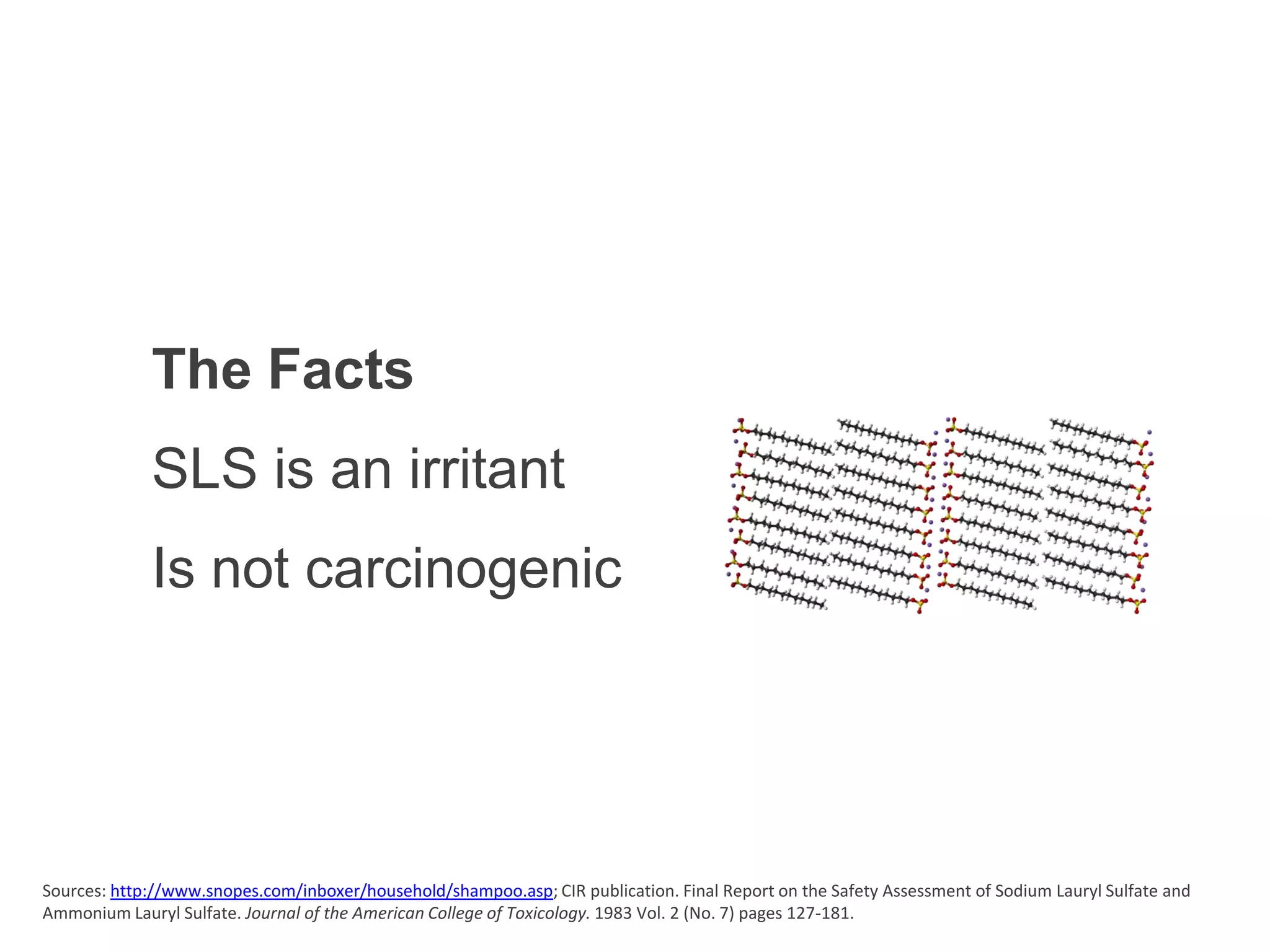 The Facts
             SLS is an irritant
             Is not carcinogenic




Sources: http://www.snopes.com/inboxer/household/shampoo.asp; CIR publication. Final Report on the Safety Assessment of Sodium Lauryl Sulfate and
Ammonium Lauryl Sulfate. Journal of the American College of Toxicology. 1983 Vol. 2 (No. 7) pages 127-181.
 