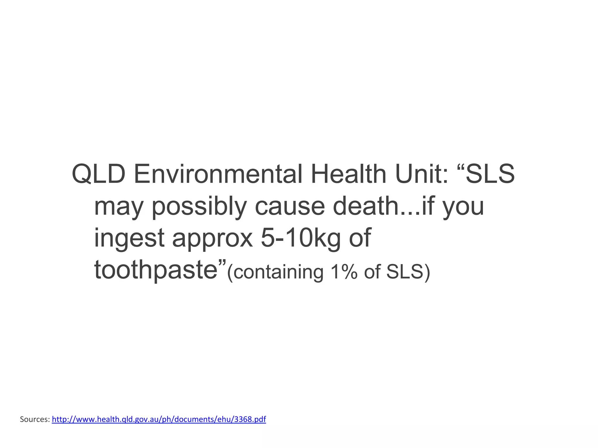 QLD Environmental Health Unit: “SLS
              may possibly cause death...if you
              ingest approx 5-10kg of
              toothpaste”(containing 1% of SLS)




Sources: http://www.health.qld.gov.au/ph/documents/ehu/3368.pdf
 