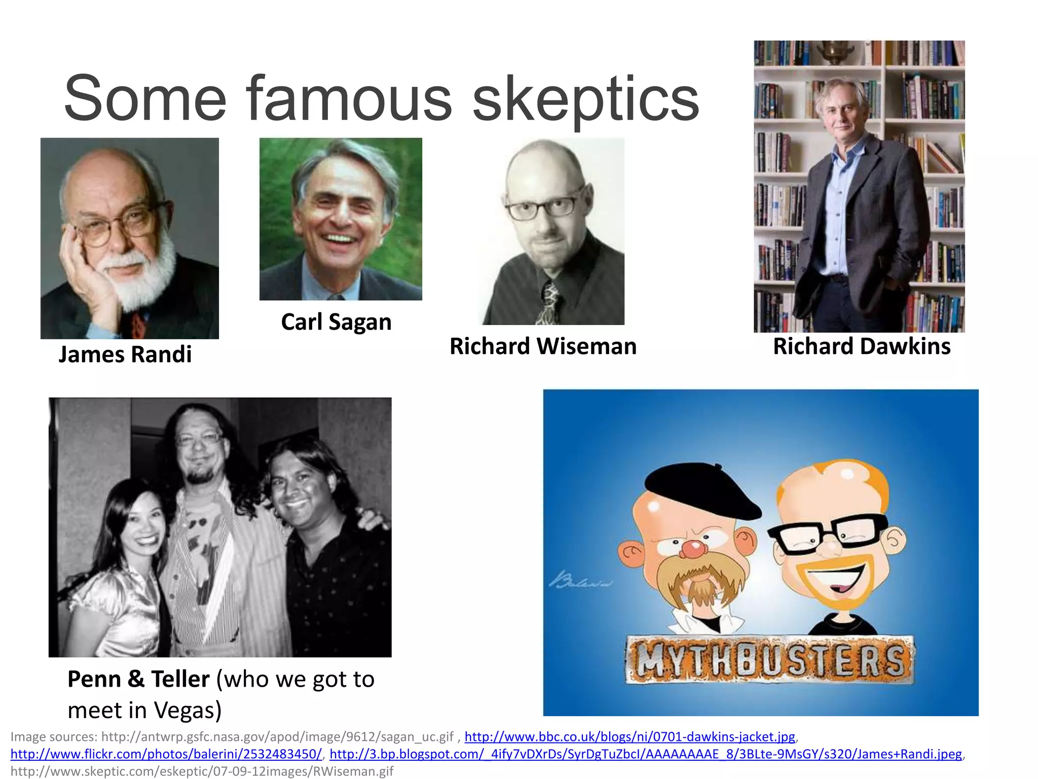 Some famous skeptics


                                         Carl Sagan
       James Randi                                                 Richard Wiseman                                   Richard Dawkins




        Penn & Teller (who we got to
        meet in Vegas)
Image sources: http://antwrp.gsfc.nasa.gov/apod/image/9612/sagan_uc.gif , http://www.bbc.co.uk/blogs/ni/0701-dawkins-jacket.jpg,
http://www.flickr.com/photos/balerini/2532483450/, http://3.bp.blogspot.com/_4ify7vDXrDs/SyrDgTuZbcI/AAAAAAAAE_8/3BLte-9MsGY/s320/James+Randi.jpeg,
http://www.skeptic.com/eskeptic/07-09-12images/RWiseman.gif
 