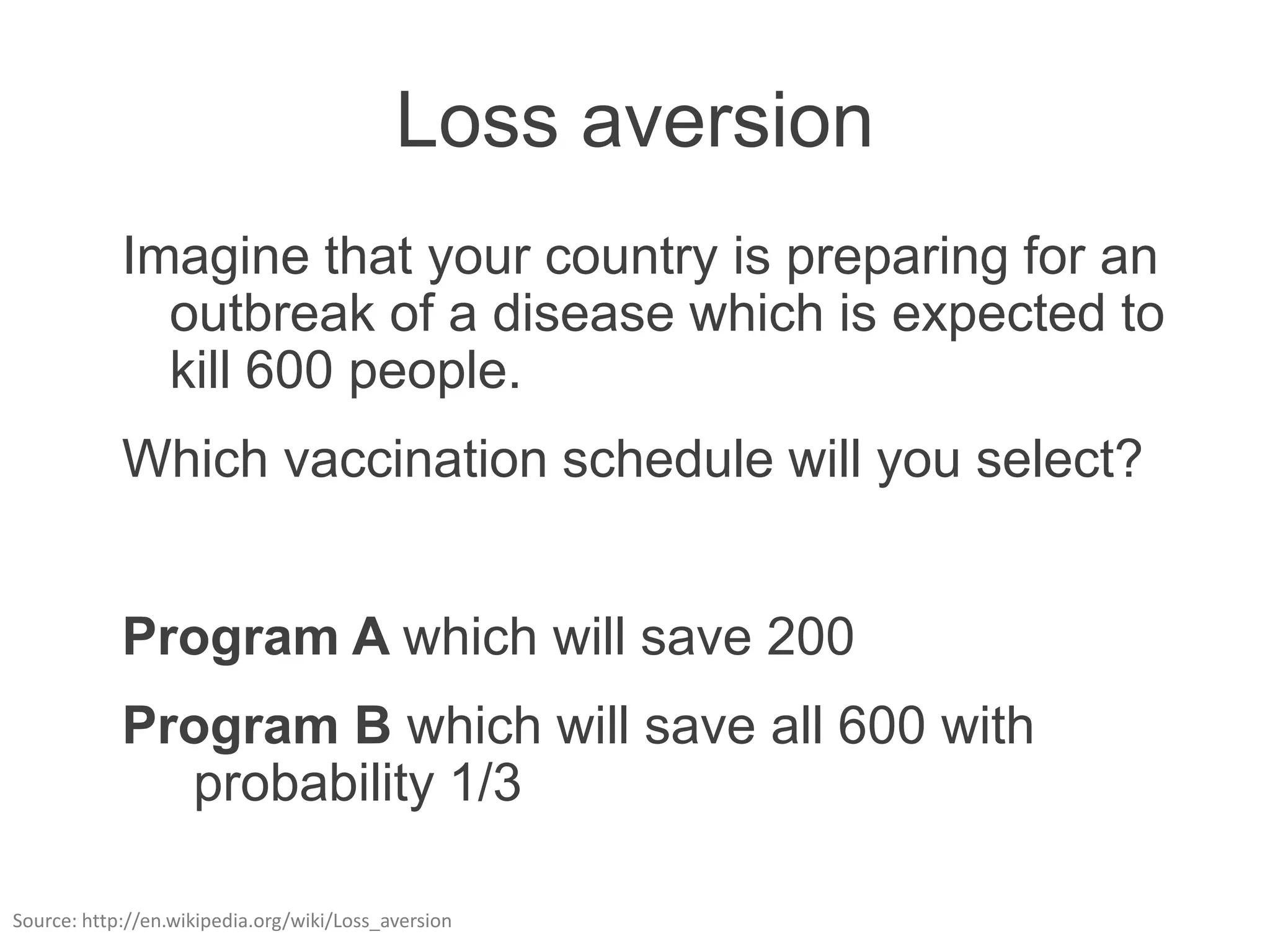 Loss aversion
            Imagine that your country is preparing for an
              outbreak of a disease which is expected to
              kill 600 people.
            Which vaccination schedule will you select?


            Program A which will save 200
            Program B which will save all 600 with
              probability 1/3

Source: http://en.wikipedia.org/wiki/Loss_aversion
 