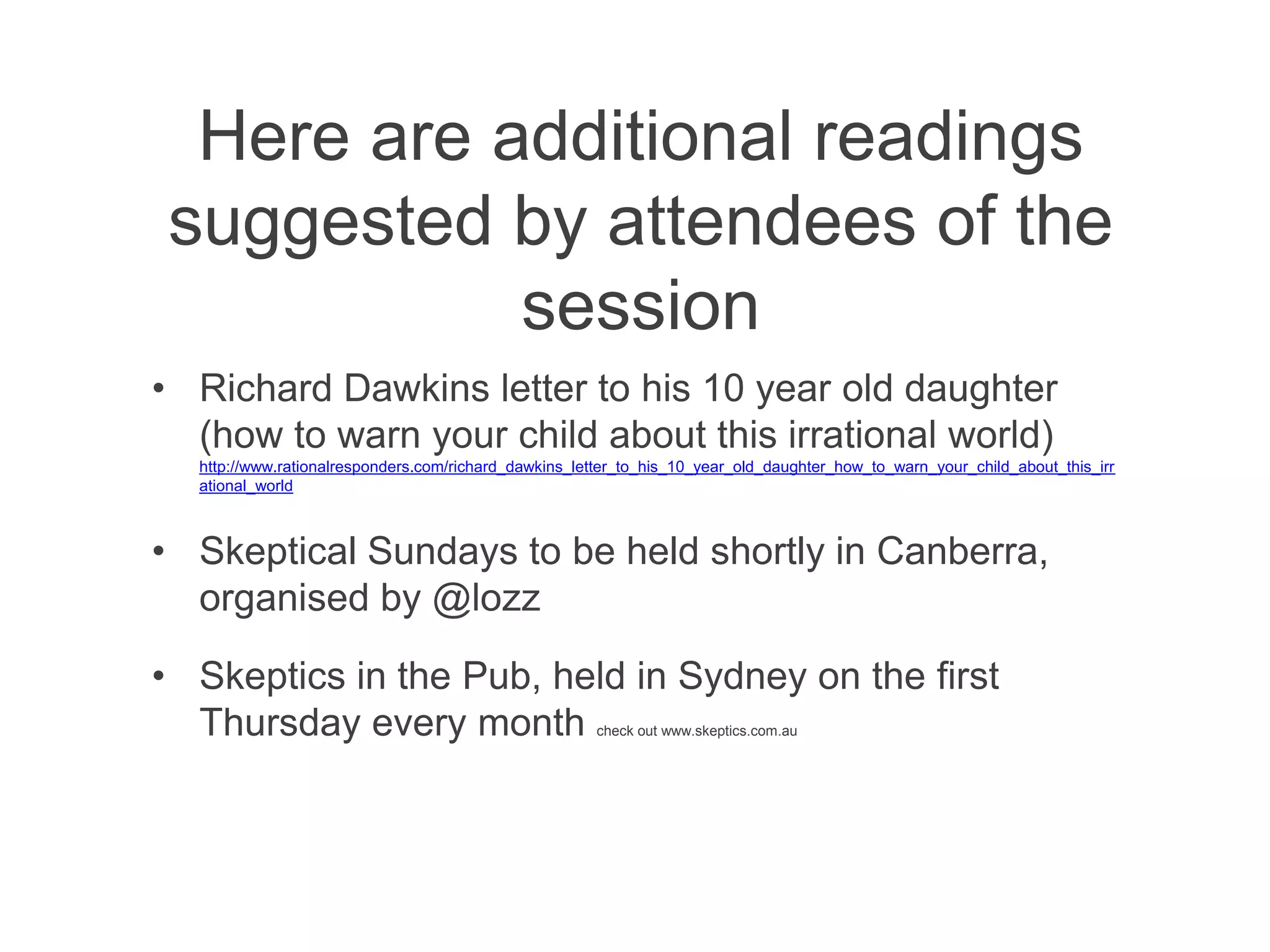 Here are additional readings
suggested by attendees of the
           session
• Richard Dawkins letter to his 10 year old daughter
  (how to warn your child about this irrational world)
  http://www.rationalresponders.com/richard_dawkins_letter_to_his_10_year_old_daughter_how_to_warn_your_child_about_this_irr
  ational_world



• Skeptical Sundays to be held shortly in Canberra,
  organised by @lozz

• Skeptics in the Pub, held in Sydney on the first
  Thursday every month                                check out www.skeptics.com.au
 