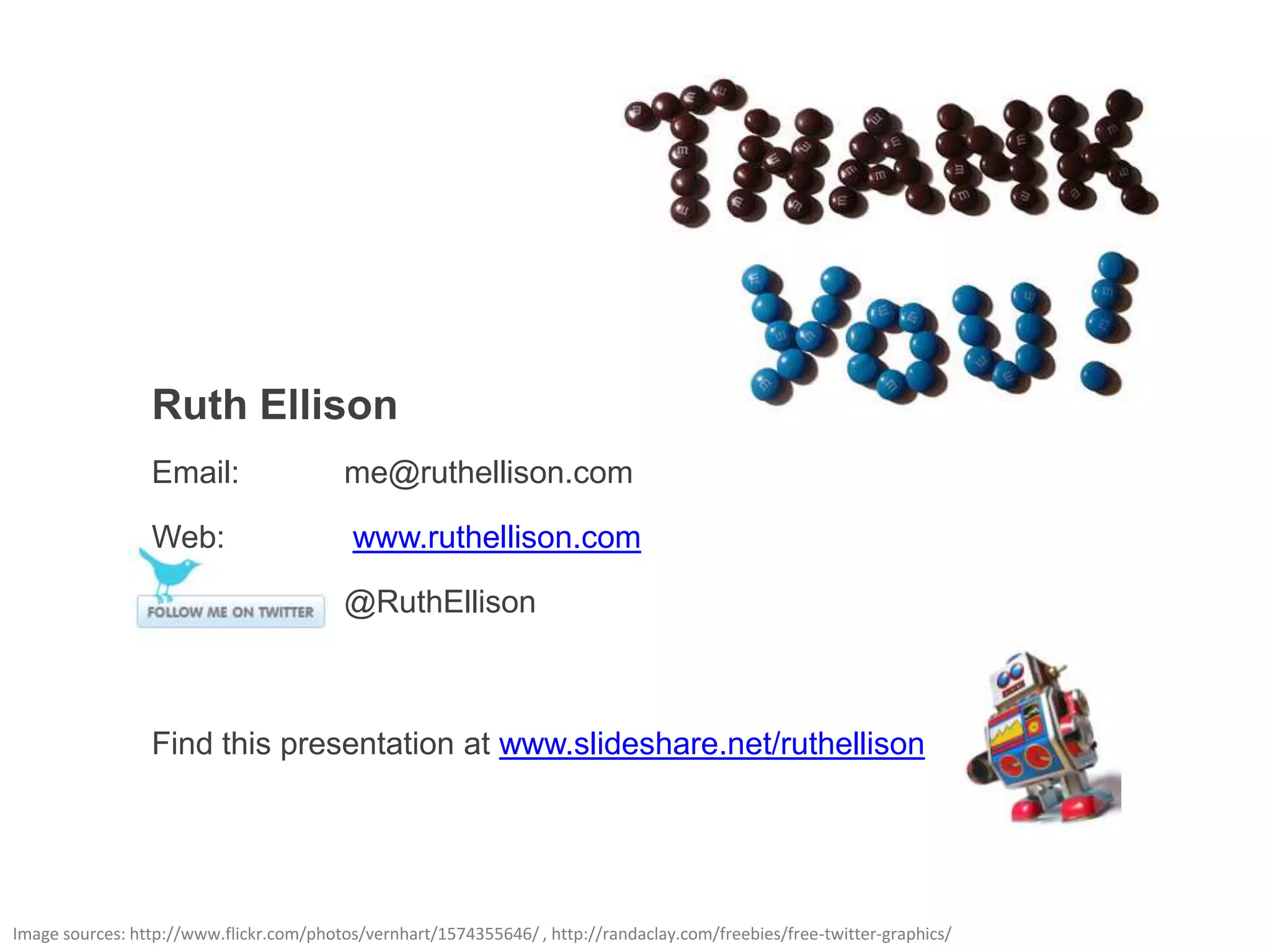 Ruth Ellison
                 Email:                  me@ruthellison.com

                 Web:                      www.ruthellison.com

                                         @RuthEllison



                 Find this presentation at www.slideshare.net/ruthellison




Image sources: http://www.flickr.com/photos/vernhart/1574355646/ , http://randaclay.com/freebies/free-twitter-graphics/
 