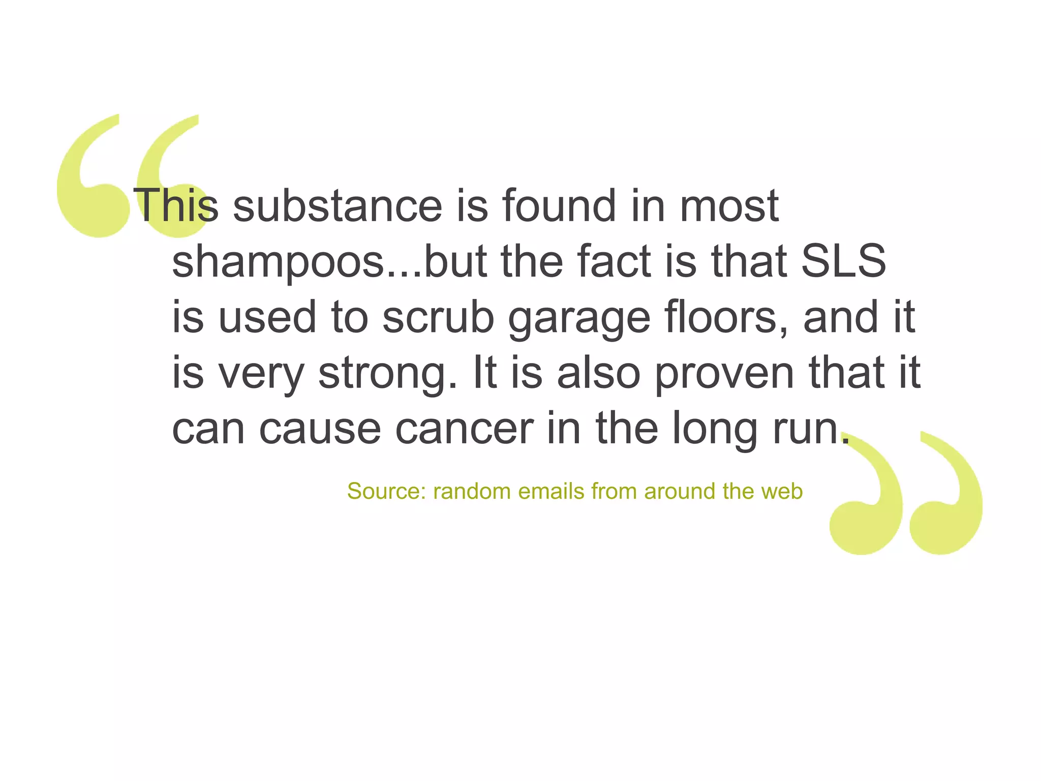 This substance is found in most
 shampoos...but the fact is that SLS
 is used to scrub garage floors, and it
 is very strong. It is also proven that it
 can cause cancer in the long run.
           Source: random emails from around the web
 
