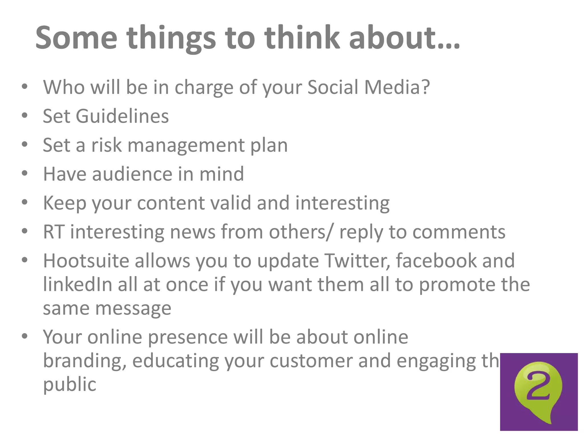 Some things to think about…
• Who will be in charge of your Social Media?
• Set Guidelines
• Set a risk management plan
• Have audience in mind
• Keep your content valid and interesting
• RT interesting news from others/ reply to comments
• Hootsuite allows you to update Twitter, facebook and
  linkedIn all at once if you want them all to promote the
  same message
• Your online presence will be about online
  branding, educating your customer and engaging the
  public
 