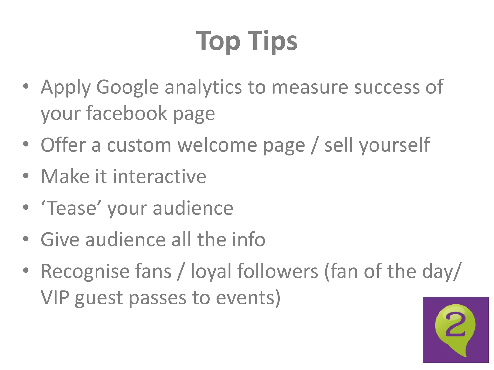 Top Tips
• Apply Google analytics to measure success of
  your facebook page
• Offer a custom welcome page / sell yourself
• Make it interactive
• ‘Tease’ your audience
• Give audience all the info
• Recognise fans / loyal followers (fan of the day/
  VIP guest passes to events)
 