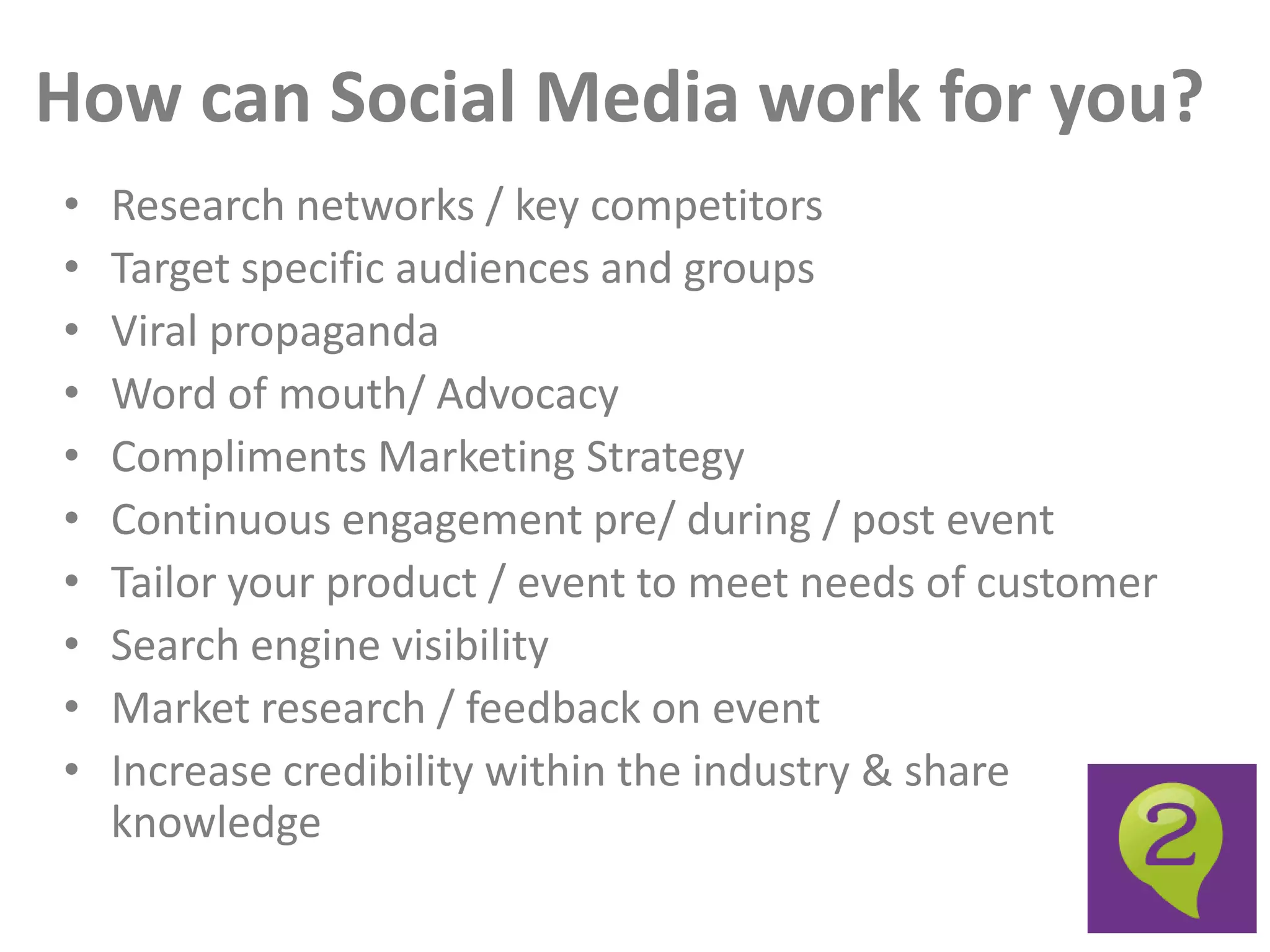 How can Social Media work for you?
•   Research networks / key competitors
•   Target specific audiences and groups
•   Viral propaganda
•   Word of mouth/ Advocacy
•   Compliments Marketing Strategy
•   Continuous engagement pre/ during / post event
•   Tailor your product / event to meet needs of customer
•   Search engine visibility
•   Market research / feedback on event
•   Increase credibility within the industry & share
    knowledge
 