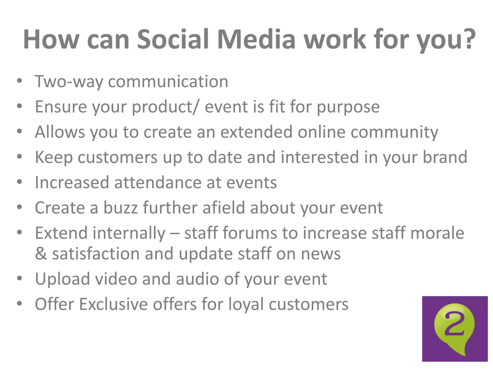 How can Social Media work for you?
• Two-way communication
• Ensure your product/ event is fit for purpose
• Allows you to create an extended online community
• Keep customers up to date and interested in your brand
• Increased attendance at events
• Create a buzz further afield about your event
• Extend internally – staff forums to increase staff morale
  & satisfaction and update staff on news
• Upload video and audio of your event
• Offer Exclusive offers for loyal customers
 