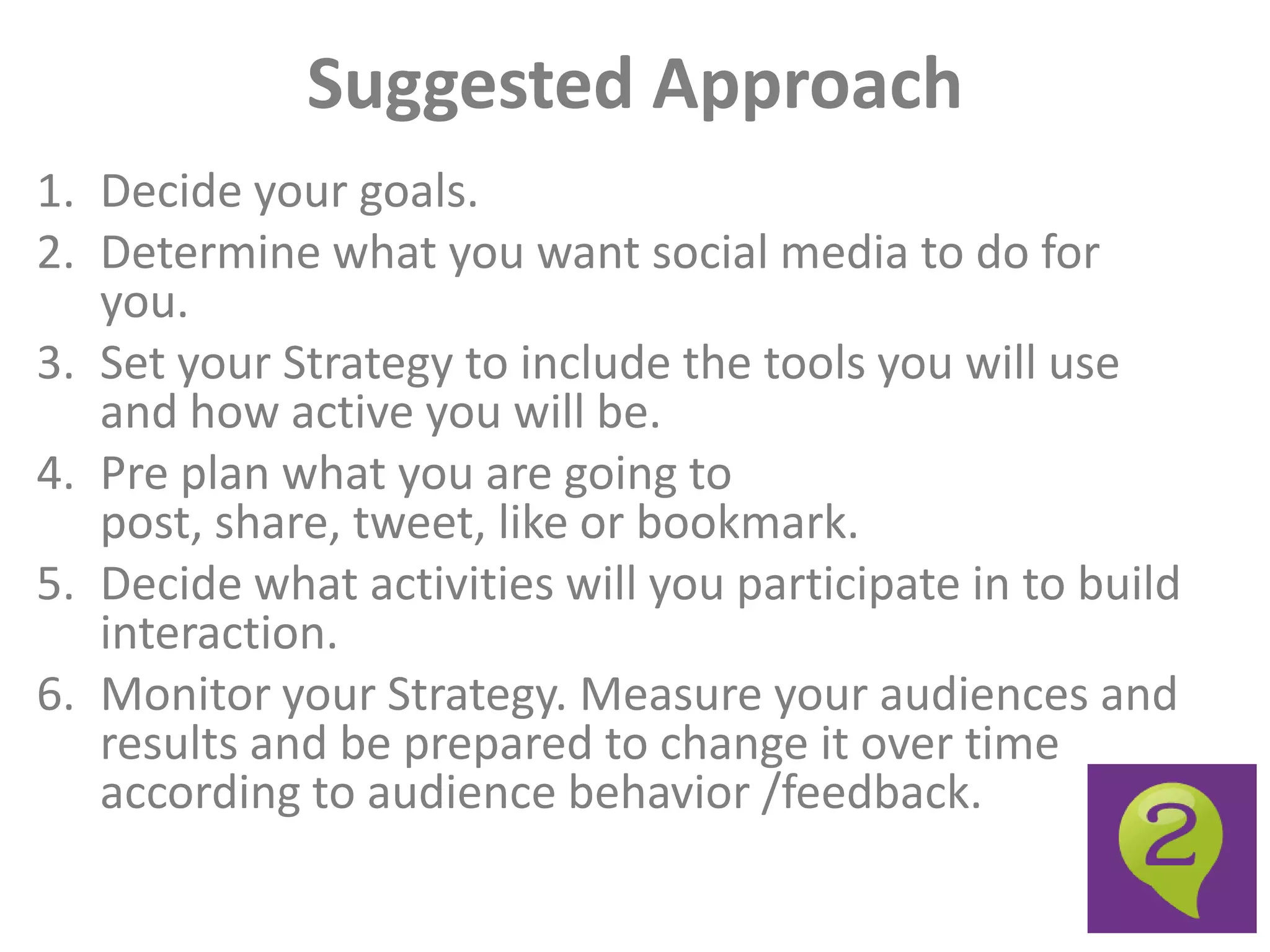 Suggested Approach
1. Decide your goals.
2. Determine what you want social media to do for
   you.
3. Set your Strategy to include the tools you will use
   and how active you will be.
4. Pre plan what you are going to
   post, share, tweet, like or bookmark.
5. Decide what activities will you participate in to build
   interaction.
6. Monitor your Strategy. Measure your audiences and
   results and be prepared to change it over time
   according to audience behavior /feedback.
 