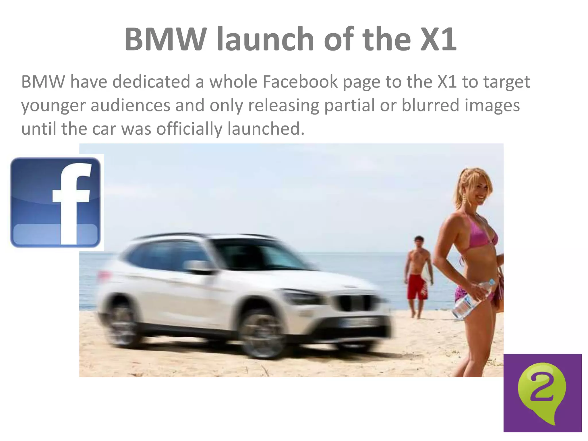 BMW launch of the X1
BMW have dedicated a whole Facebook page to the X1 to target
younger audiences and only releasing partial or blurred images
until the car was officially launched.
 
