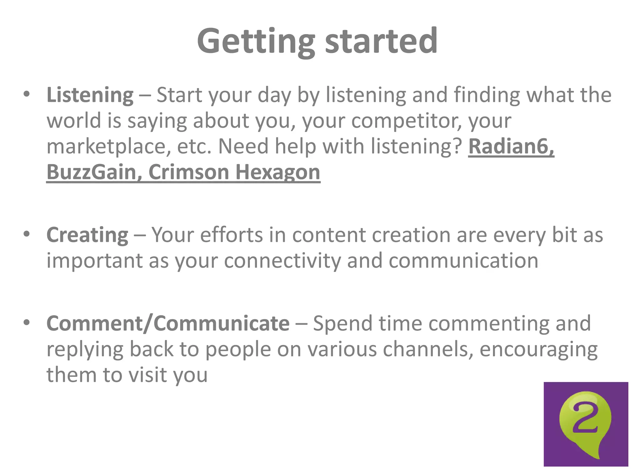 Getting started
• Listening – Start your day by listening and finding what the
  world is saying about you, your competitor, your
  marketplace, etc. Need help with listening? Radian6,
  BuzzGain, Crimson Hexagon

• Creating – Your efforts in content creation are every bit as
  important as your connectivity and communication

• Comment/Communicate – Spend time commenting and
  replying back to people on various channels, encouraging
  them to visit you
 