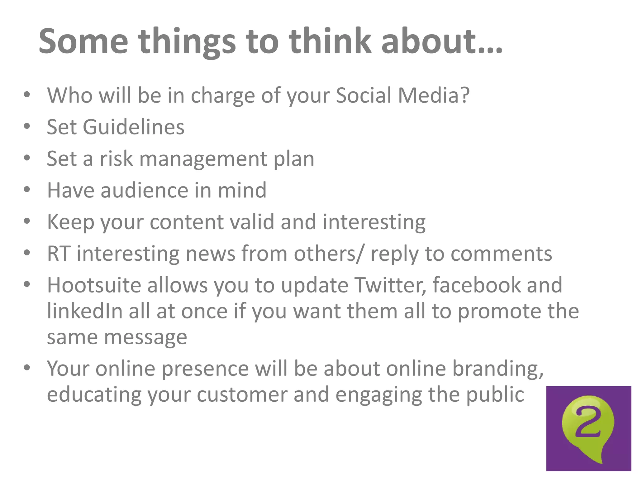 Some things to think about…
• Who will be in charge of your Social Media?
• Set Guidelines
• Set a risk management plan
• Have audience in mind
• Keep your content valid and interesting
• RT interesting news from others/ reply to comments
• Hootsuite allows you to update Twitter, facebook and
  linkedIn all at once if you want them all to promote the
  same message
• Your online presence will be about online branding,
  educating your customer and engaging the public
 