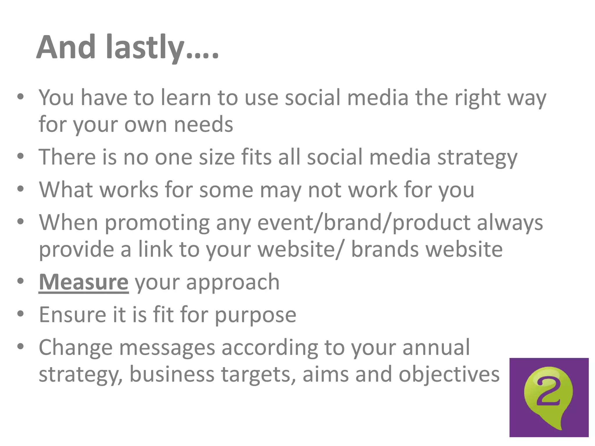 And lastly….
• You have to learn to use social media the right way
  for your own needs
• There is no one size fits all social media strategy
• What works for some may not work for you
• When promoting any event/brand/product always
  provide a link to your website/ brands website
• Measure your approach
• Ensure it is fit for purpose
• Change messages according to your annual
  strategy, business targets, aims and objectives
 