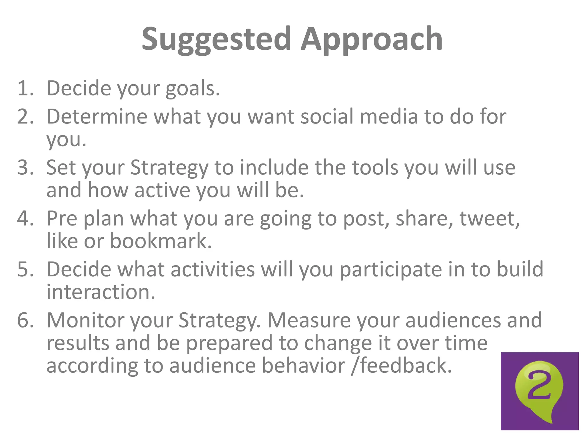 Suggested Approach
1. Decide your goals.
2. Determine what you want social media to do for
   you.
3. Set your Strategy to include the tools you will use
   and how active you will be.
4. Pre plan what you are going to post, share, tweet,
   like or bookmark.
5. Decide what activities will you participate in to build
   interaction.
6. Monitor your Strategy. Measure your audiences and
   results and be prepared to change it over time
   according to audience behavior /feedback.
 