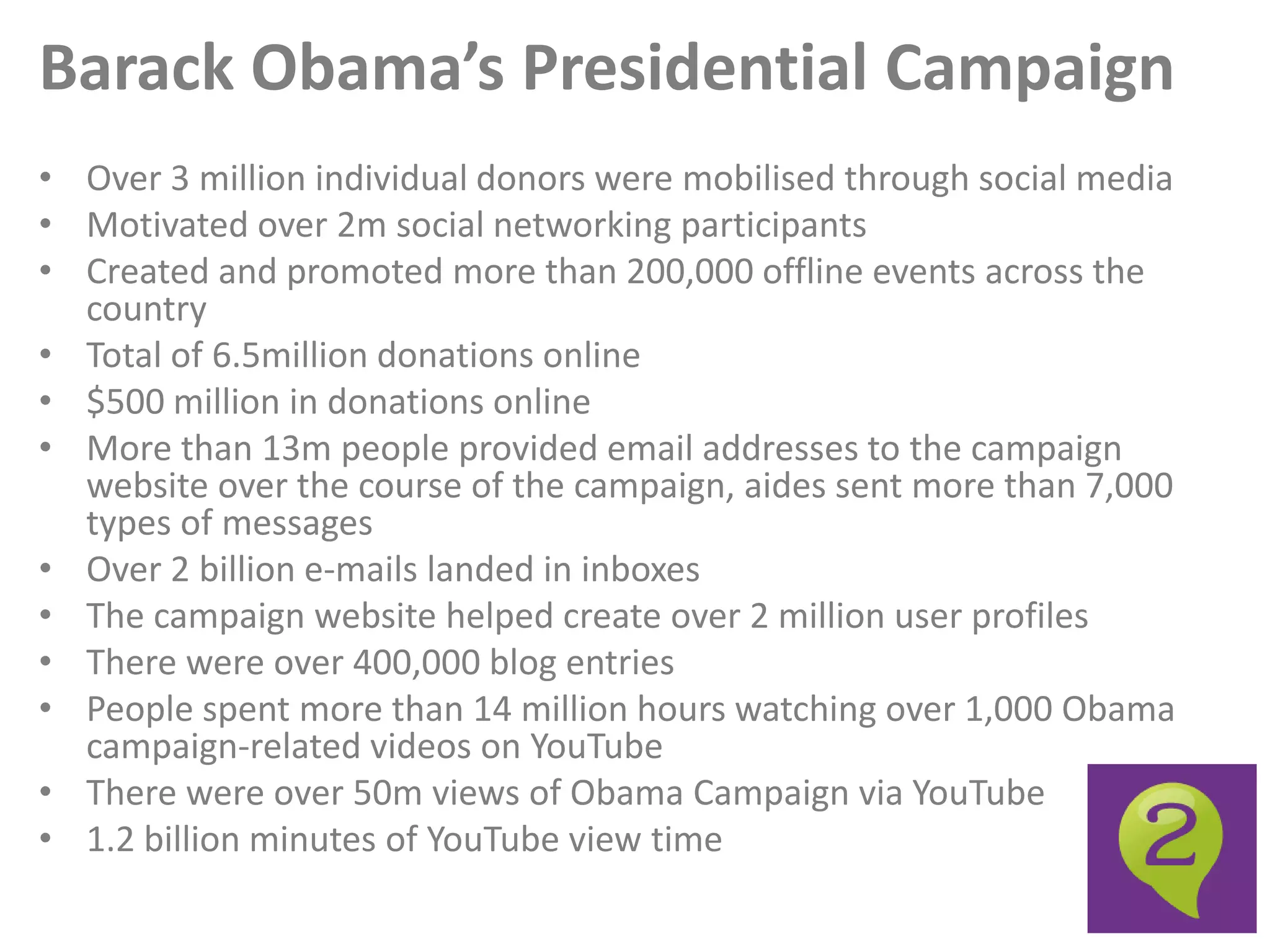 Barack Obama’s Presidential Campaign
• Over 3 million individual donors were mobilised through social media
• Motivated over 2m social networking participants
• Created and promoted more than 200,000 offline events across the
  country
• Total of 6.5million donations online
• $500 million in donations online
• More than 13m people provided email addresses to the campaign
  website over the course of the campaign, aides sent more than 7,000
  types of messages
• Over 2 billion e-mails landed in inboxes
• The campaign website helped create over 2 million user profiles
• There were over 400,000 blog entries
• People spent more than 14 million hours watching over 1,000 Obama
  campaign-related videos on YouTube
• There were over 50m views of Obama Campaign via YouTube
• 1.2 billion minutes of YouTube view time
 