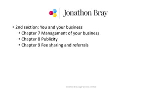 • 2nd section: You and your business
• Chapter 7 Management of your business
• Chapter 8 Publicity
• Chapter 9 Fee sharing and referrals
Jonathon Bray Legal Services Limited
 