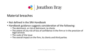 Material breaches
• Not defined in the SRA Handbook
• Handbook guidance suggests consideration of the following:
• The detriment, or risk of detriment, to clients
• The extent of any risk of loss of confidence in the firm or in the provision of
legal services
• The scale of the issue
• The overall impact on the firm, its clients and third parties
Jonathon Bray Legal Services Limited
 