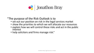 “The purpose of the Risk Outlook is to
• set out our position on risk in the legal services market
• show the priorities to which we will allocate our resources
• explain how we will control these risks and act in the public
interest
• help solicitors and firms manage risk.”
Jonathon Bray Legal Services Limited
 