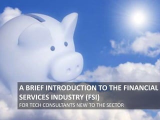 A BRIEF INTRODUCTION TO THE FINANCIAL
SERVICES INDUSTRY (FSI)
FOR TECH CONSULTANTS NEW TO THE SECTOR
 
