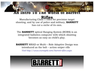 An Intro To The World of Barrett
RiflesManufacturing Class 1 rifles for precision target
shooting, and by use of police and military, BARRETT
has cut a niche of its own.
The BARRETT optical Ranging System (BORS) is an
integrated ballistics computer with which shooting
becomes as easy as child’s play.
BARRETT MRAD or Multi – Role Adaptive Design was
introduced as the bolt – action sniper rifle
Visit http://www.eurooptic.com/barrett-rifles.aspx
 