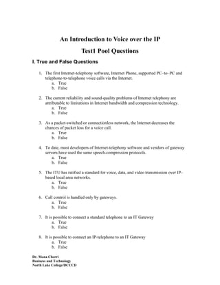 An Introduction to Voice over the IP
                           Test1 Pool Questions
I. True and False Questions

   1. The first Internet-telephony software, Internet Phone, supported PC–to–PC and
      telephone-to-telephone voice calls via the Internet.
          a. True
          b. False

   2. The current reliability and sound-quality problems of Internet telephony are
      attributable to limitations in Internet bandwidth and compression technology.
           a. True
           b. False

   3. As a packet-switched or connectionless network, the Internet decreases the
      chances of packet loss for a voice call.
         a. True
         b. False

   4. To date, most developers of Internet-telephony software and vendors of gateway
      servers have used the same speech-compression protocols.
          a. True
          b. False

   5. The ITU has ratified a standard for voice, data, and video transmission over IP–
      based local area networks.
         a. True
         b. False

   6. Call control is handled only by gateways.
         a. True
         b. False

   7. It is possible to connect a standard telephone to an IT Gateway
           a. True
           b. False

   8. It is possible to connect an IP-telephone to an IT Gateway
           a. True
           b. False

Dr. Mona Cherri
Business and Technology
North Lake College/DCCCD
 