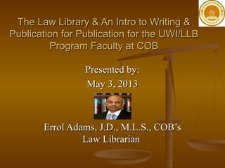 Presented by:Presented by:
May 3, 2013May 3, 2013
Errol Adams, J.D., M.L.S., COB’sErrol Adams, J.D., M.L.S., COB’s
Law LibrarianLaw Librarian
The Law Library & An Intro to Writing &The Law Library & An Intro to Writing &
Publication for Publication for the UWI/LLBPublication for Publication for the UWI/LLB
Program Faculty at COBProgram Faculty at COB
 