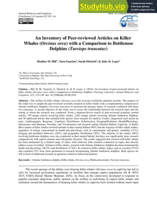 ABC 2016, 3(3):135-149
Animal Behavior and Cognition DOI: 10.12966/abc.03.08.2016
©Attribution 3.0 Unported (CC BY 3.0)
An Inventory of Peer-reviewed Articles on Killer
Whales (Orcinus orca) with a Comparison to Bottlenose
Dolphins (Tursiops truncatus)
Heather M. Hill1*
, Sara Guarino1
, Sarah Dietrich2
, & Judy St. Leger3
1
St. Mary’s University, San Antonio, TX
2
University at Buffalo, The State University of New York
3
SeaWorld, San Diego, CA
*Corresponding author (Email: hhill1@stmarytx.edu)
Citation – Hill, H. M., Guarino, S., Dietrich, S., & St. Leger, J. (2016). An inventory of peer-reviewed articles on
killer whales (Orcinus orca) with a comparison to bottlenose dolphins (Tursiops truncatus). Animal Behavior and
Cognition, 3(3), 135-149. doi: 10.12966/abc.03.08.2016
Abstract - The welfare of killer whales (Orcinus orca) has received worldwide attention recently. The purpose of
this study was to sample the peer-reviewed scientific research on killer whales with a complementary comparison to
Atlantic bottlenose dolphins (Tursiops truncatus) to ascertain the primary topics of research conducted with these
two cetaceans. A second objective of the study was to assess the relationship between the research topic and the
setting in which the research was conducted. From a database-driven search of peer-reviewed academic journal
articles, 759 unique articles involving killer whales, 2,022 unique articles involving Atlantic bottlenose dolphins,
and 38 additional articles that included both species were retained for analysis. Coders categorized each article by
topic (Anthropogenic Response, Cognition, Distribution, Echolocation, Foraging/Predation, Health/Physiology,
Interactions with Humans, Sociality, and Vocalization) and research setting (Natural Habitat, Captivity, or Both).
Most studies of killer whales involved animals in their natural habitat (90%) and the majority of killer whale studies,
regardless of setting, concentrated on health and physiology, such as contaminants and genetic variability (31%),
foraging and predation behaviors (26%), and geographic distribution (20%). The majority of the studies (68%)
involving bottlenose dolphins were also conducted in their natural habitat, but there was significantly more research
comparatively with captive animals and with greater diversity. The results suggested that research with killer whales
has been dominated by a limited range of topics with relatively little research conducted on topics that directly
address issues of welfare. Similar to killer whales, research with Atlantic bottlenose dolphins has been dominated by
health and physiology (48.5%) and distribution (17.6%). In contrast to killer whales, topics such as sociality (9.5%)
and cognition (5%) were more prominent in research incorporating Atlantic bottlenose dolphins. Both species are
still in need of additional research on questions related to behavioral patterns.
Keywords – Atlantic bottlenose dolphin, Killer whale, Orcinus orca, Publication trends, Tursiops truncatus
The recent upsurge of the debate over housing killer whales (Orcinus orca) in captivity has led to
calls for increased government regulations on facilities that manage captive populations (H. R. 4019,
2015; USDA Docket Marine Mammal, 2016). As focus on the controversy developed in response to
popular cinematic depictions, public opinion on the welfare or well-being of captive killer whales and
sentiment toward the humaneness of keeping killer whales in captivity have formed without much input
 