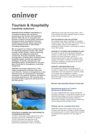 Tourism and Hospitality Capability Statement – ANINVER DEVELOPMENT PARTNERS
1
Tourism & Hospitality
Capability statement
ANINVER DEVELOPMENT PARTNERS is a
consulting company with significant
experience in the Tourism and Hospitality
sectors (T&H). We are an innovative and
dynamic company serving public authorities
and governments, development financial
institutions and private clients around the
world in different kinds of T&H-related
consulting assignments.
We can support our clients in almost any type
of consulting assignment within T&H, which
includes market studies, market positioning,
valuations, due diligences (technical,
commercial, financial), feasibility studies,
concept plans, strategic plans, business plans,
feasibility studies, growth and expansion
strategies, financing, restructuring, cost
optimization plans, privatizations or any other
type of technical or management consulting
assignment.
ANINVER has project experience in T&H-
related assignments in Europe, Africa and
Latin America. Tourism is recognized as a very
important lever for development in emerging
economies. Our partners combine +25 years of
consulting experience in +50 countries with
top-notch project experience and know-how in
the T&H sectors.
STRATEGIC PLANNING AND POSITIONING OF
TOURISM DESTINATIONS
Tourism is becoming of more relevance for many
emerging economies. ANINVER can support
Tourism authorities and agencies in the
development of tourism products, strategic
positioning of destinations, cities or countries,
collaboration plans with the private sector, value
chain analysis and other strategic issues to ensure
proper tourism development.
DUE DILIGENCES AND VALUATIONS
Our analysts have deep knowledge of compiling
relevant data of the T&H sector that are the base of
a solid analysis, either for due diligence or
estimates of value of assets, companies or projects
in the T&H sectors.
FEASIBILITY STUDIES AND BUSINESS PLANS
Our team of experts have developed feasibility
studies in a wide range of T&H asset classes. Our
analysis can back investment, growth or
restructuring decisions. We have analysed T&H
projects and assets in different countries of three
continents, adapting our approach to the local /
regional circumstances.
CONCEPT AND MASTERS PLAN
Our experience includes the development of
concept or masters plans, for public entities or for
corporations. We can support our clients to create
or to update their strategy from a global
perspective, designing T&H concepts and master
plans that adapt to every market and technical
circumstances.
RECENT AND ONGOING PROJECTS INCLUDE
Repositioning study for a 4* hotel in
Benalmadena, Malaga (Spain)
Our team collaborated with a group owning and
operating +800 keys in Costa del Sol (Spain) for the
repositioning strategy of a 28-room boutique hotel
into a serviced apartment building, defining a
digitalization strategy, closing some business lines
and reconfiguring the business model.
Strategic plan for a boutique hotel chain
ANINVER worked with a family-owned and run
boutique hotel operator to design a growth strategy
and business plan, in order to attract new investors
and prepare the company for its new stage of
growth.
 