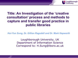 Title: An Investigation of the ‘creative consultation’ process and methods to capture and transfer good practice in public libraries Hui-Yun Sung, Dr. Gillian Ragsdell and Dr. Mark Hepworth   Loughborough University, UK Department of Information Science Correspond to: H.Sung@lboro.ac.uk 