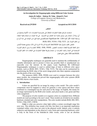 Raf. J. of Comp. & Math’s. , Vol. 7, No. 3, 2010
Third Scientific Conference Information Technology 2010 Nov. 29-30
91
An Investigation for Steganography using Different Color System
Amira B. Sallow Zahraa M. Taha Ahmed S. Nori
College of Computer Sciences and Mathematics
University of Mosul
Received on:2/9/2010 Accepted on:10/11/2010
‫ﺍﻟ‬‫ﻤﻠﺨﺹ‬
‫ﺘﻐ‬ ‫ﻁﺭﺍﺌﻕ‬ ‫ﺍﺴﺘﺨﺩﻤﺕ‬‫ﻤﻥ‬ ‫ﻭﺤﻤﺎﻴﺘﻬﺎ‬ ‫ﺍﻷﻫﻤﻴﺔ‬ ‫ﺫﺍﺕ‬ ‫ﺍﻟﻤﻌﻠﻭﻤﺎﺕ‬ ‫ﺨﺼﻭﺼﻴﺔ‬ ‫ﻋﻠﻰ‬ ‫ﻟﻠﺤﻔﺎﻅ‬ ‫ﺍﻟﻤﻌﻠﻭﻤﺎﺕ‬ ‫ﻁﻴﺔ‬
‫ﻤﻭﺜﻭﻕ‬ ‫ﻏﻴﺭ‬ ‫ﺍﺴﺘﺨﺩﺍﻡ‬ ‫ﺃﻭ‬ ‫ﺴﺭﻗﺔ‬ ‫ﺃﻱ‬‫ﺍﻻﻨﺘﺭﻨﻴﺕ‬ ‫ﻤﻊ‬ ‫ﺍﻟﺘﻌﺎﻤل‬ ‫ﻋﻨﺩ‬ ‫ﺨﺎﺼﺔ‬.‫ﺍﻹﺨﻔﺎﺀ‬ ‫ﺘﻘﻨﻴﺔ‬ ‫ﺍﺴﺘﺨﺩﺍﻡ‬ ‫ﺘﻡ‬ ،‫ﺍﻟﺒﺤﺙ‬ ‫ﻫﺫﺍ‬ ‫ﻓﻲ‬
‫ﺃﻫﻤﻴﺔ‬ ‫ﺍﻷﻗل‬ ‫ﺍﻟﺨﺎﻨﺔ‬ ‫ﺒﻭﺍﺴﻁﺔ‬LSBLeast Significant Bit‫ﺃﻨـ‬ ‫ﻋﺩﺓ‬ ‫ﻓﻲ‬ ‫ﺍﻟﺒﻴﺎﻨﺎﺕ‬ ‫ﻤﻥ‬ ‫ﻜﺒﻴﺭﺓ‬ ‫ﻜﻤﻴﺔ‬ ‫ﻟﺘﻀﻤﻴﻥ‬‫ﻭﺍﻉ‬
‫ﻤﺜل‬ ،‫ﺍﻟﻠﻭﻨﻴﺔ‬ ‫ﺍﻟﻨﻅﻡ‬ ‫ﻤﻥ‬)RGB, HSV, YCbCr, YIQ, YUV.(
‫ﻗﻴﻤﺔ‬ ‫ﺒﺘﺤﻭﻴل‬ ‫ﺍﻟﻔﻜﺭﺓ‬ ‫ﺘﺘﻠﺨﺹ‬RGB‫ﻤﻥ‬‫ﻀ‬‫ﹸ‬‫ﺘ‬‫ﻟ‬ ‫ﻤﻨﻔﺼﻠﺔ‬ ‫ﻤﺠﺎﻤﻴﻊ‬ ‫ﺜﻼﺙ‬ ‫ﺇﻟﻰ‬ ‫ﺍﻟﺴﺭﻴﺔ‬ ‫ﻟﻠﺭﺴﺎﻟﺔ‬ ‫ﺍﻟﻀﻭﺌﻴﺔ‬ ‫ﻟﻠﻨﻘﺎﻁ‬
‫ﻟﻠﻐﻁﺎﺀ‬ ‫ﺍﻟﻀﻭﺌﻴﺔ‬ ‫ﺍﻟﻨﻘﺎﻁ‬ ‫ﺩﺍﺨل‬.‫ﺍﻟﻤﻘﺎﻴﻴﺱ‬ ‫ﺍﺴﺘﺨﺩﻤﺕ‬)MSE, SNR, PSNR(‫ﺍﻟﻠﻭﻨﻴـﺔ‬ ‫ﺍﻟـﻨﻅﻡ‬ ‫ﺒـﻴﻥ‬ ‫ﻟﻠﻤﻘﺎﺭﻨـﺔ‬
‫ﻭﺍﺜ‬ ‫ﺍﻟﺒﺤﺙ‬ ‫ﻓﻲ‬ ‫ﺍﻟﻤﺴﺘﺨﺩﻤﺔ‬‫ﺍﻟﻠﻭﻨﻴـﺔ‬ ‫ﺍﻟﻨﻅﻡ‬ ‫ﺫﺍﺕ‬ ‫ﺍﻟﻤﻠﻔﺎﺕ‬ ‫ﻓﻲ‬ ‫ﺍﻟﻤﻌﻠﻭﻤﺎﺕ‬ ‫ﺘﻐﻁﻴﺔ‬ ‫ﻁﺭﻴﻘﺔ‬ ‫ﺍﺴﺘﺨﺩﺍﻡ‬ ‫ﺍﻥ‬ ‫ﺍﻟﻤﻘﺎﺭﻨﺎﺕ‬ ‫ﺒﺘﺕ‬
)HIS and RGB(‫ﺍﻓﻀل‬ ‫ﻨﺘﺎﺌﺞ‬ ‫ﺘﻌﻁﻲ‬.
ABSTRACT
Steganographic techniques are generally used to maintain the confidentiality of
valuable information and to protect it from any possible theft or unauthorized use
especially over the internet. In this paper, Least Significant Bit LSB-based
Steganographic techniques is used to embed large of data in different color space
models, such as (RGB, HSV, YCbCr, YIQ, YUV). The idea can be summarized by
transforming the RGB value of the secret image pixels into three separate components
into the pixels of the cover image.
The measures (MSE, SNR, PSNR) were used to compare between the color
space models, the comparisons proved that steganography with color systems (RGB
and HIS) shown a best results.
1. Introduction:
Colors are specified for an image by using a color model. The color model’s
components must be mapped to values (to generate a color space) and these values
combined in a meaningful way for each pixel in the image. In English, this means for
an image represented by the RGB color model, each pixel needs a red, green and blue
value assignment.
The purpose of color models is to organize colors in a standard form. Different
models are used according to the user’s need. These models are divided in two models:
hardware oriented and color manipulation. The color models include RGB, HSI, HSV,
YCbCr, YIQ, CMY, CMYK
Color is what you perceive when light within a certain wavelength range hits
your eyes. This definition may sound a bit trite, but there is an important implication
contained within: color does not exist in the physical world. Indeed, color is entirely
subjective and dependent on the observer’s eyes, brain and connecting hardware; color
is truly in the brain of the beholder.In other words, color is not an absolute
 