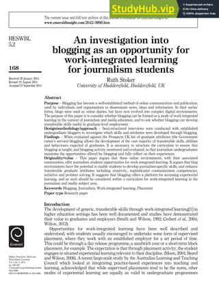 An investigation into
blogging as an opportunity for
work-integrated learning
for journalism students
Ruth Stoker
University of Huddersfield, Huddersfield, UK
Abstract
Purpose – Blogging has become a well-established method of online communication and publication,
used by individuals and organisations to disseminate news, ideas and information. In their earlier
forms, blogs were used as online diaries, but have now evolved into complex digital environments.
The purpose of this paper is to consider whether blogging can be framed as a mode of work-integrated
learning in the context of journalism and media education, and to ask whether blogging can develop
transferable skills useful in graduate-level employment.
Design/methodology/approach – Semi-structured interviews were conducted with established
undergraduate bloggers to investigate which skills and attributes were developed through blogging.
Findings – When evaluated against the Prospects UK list of graduate attributes (the Government
career’s service) blogging allows the development of the vast majority of transferable skills, abilities
and behaviours expected of graduates. It is necessary to structure the curriculum to ensure that
blogging is taught, and blogging activity monitored and evaluated, so that journalism undergraduates
maximise the opportunities offered by blogging and fully reflect on their experiences.
Originality/value – This paper argues that these online environments, with their associated
communities, offer journalism students opportunities for work-integrated learning. It argues that blog
environments have the potential to enable students to develop journalism-specific skills, and enhance
transferable graduate attributes including creativity, sophisticated communication competencies,
initiative and problem solving. It suggests that blogging offers a platform for accessing experiential
learning, and as such should be considered within a curriculum for work-integrated learning in the
journalism and media subject area.
Keywords Blogging, Journalism, Work-integrated learning, Placement
Paper type Research paper
Introduction
The development of generic, transferable skills through work-integrated learning[1] in
higher education settings has been well documented and studies have demonstrated
their value to graduates and employers (Smith and Wilson, 1992; Crebert et al., 2004;
Wilton, 2012).
Opportunities for work-integrated learning have been well described and
understood, with students usually encouraged to undertake some form of supervised
placement, where they work with an established employer for a set period of time.
This could be through a day release programme, a sandwich year or a short-term block
placement, for example. The expectation is that through placement activity, the student
engages in situated experiential learning relevant to their discipline. (Moon, 2004; Beard
and Wilson, 2006). A recent large-scale study by the Australian Learning and Teaching
Council which looked at integrating practice-based experiences into teaching and
learning, acknowledged that while supervised placements tend to be the norm, other
modes of experiential learning are equally as valid in undergraduate programmes
Higher Education, Skills and
Work-Based Learning
Vol. 5 No. 2, 2015
pp. 168-180
© Emerald Group Publishing Limited
2042-3896
DOI 10.1108/HESWBL-01-2014-0002
Received 29 January 2014
Revised 19 August 2014
Accepted 27 September 2014
The current issue and full text archive of this journal is available on Emerald Insight at:
www.emeraldinsight.com/2042-3896.htm
168
HESWBL
5,2
 