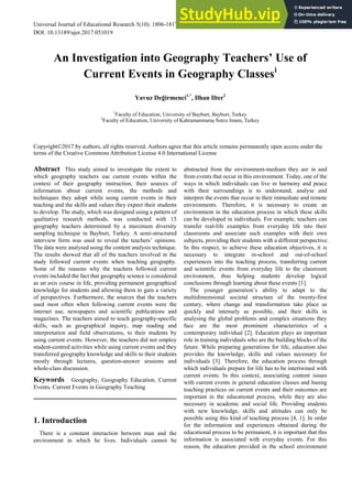 Universal Journal of Educational Research 5(10): 1806-1817, 2017 http://www.hrpub.org
DOI: 10.13189/ujer.2017.051019
An Investigation into Geography Teachers’ Use of
Current Events in Geography Classesi
Yavuz Değirmenci1,*
, Ilhan Ilter2
1
Faculty of Education, University of Bayburt, Bayburt, Turkey
2
Faculty of Education, University of Kahramanmaraş Sutcu Imam, Turkey
Copyright©2017 by authors, all rights reserved. Authors agree that this article remains permanently open access under the
terms of the Creative Commons Attribution License 4.0 International License
Abstract This study aimed to investigate the extent to
which geography teachers use current events within the
context of their geography instruction, their sources of
information about current events, the methods and
techniques they adopt while using current events in their
teaching and the skills and values they expect their students
to develop. The study, which was designed using a pattern of
qualitative research methods, was conducted with 15
geography teachers determined by a maximum diversity
sampling technique in Bayburt, Turkey. A semi-structured
interview form was used to reveal the teachers’ opinions.
The data were analysed using the content analysis technique.
The results showed that all of the teachers involved in the
study followed current events when teaching geography.
Some of the reasons why the teachers followed current
events included the fact that geography science is considered
as an axis course in life, providing permanent geographical
knowledge for students and allowing them to gain a variety
of perspectives. Furthermore, the sources that the teachers
used most often when following current events were the
internet use, newspapers and scientific publications and
magazines. The teachers aimed to teach geography-specific
skills, such as geographical inquiry, map reading and
interpretation and field observations, to their students by
using current events. However, the teachers did not employ
student-centred activities while using current events and they
transferred geography knowledge and skills to their students
mostly through lectures, question-answer sessions and
whole-class discussion.
Keywords Geography, Geography Education, Current
Events, Current Events in Geography Teaching
1. Introduction
There is a constant interaction between man and the
environment in which he lives. Individuals cannot be
abstracted from the environment-medium they are in and
from events that occur in this environment. Today, one of the
ways in which individuals can live in harmony and peace
with their surroundings is to understand, analyse and
interpret the events that occur in their immediate and remote
environments. Therefore, it is necessary to create an
environment in the education process in which these skills
can be developed in individuals. For example, teachers can
transfer real-life examples from everyday life into their
classrooms and associate such examples with their own
subjects, providing their students with a different perspective.
In this respect, to achieve these education objectives, it is
necessary to integrate in-school and out-of-school
experiences into the teaching process, transferring current
and scientific events from everyday life to the classroom
environment, thus helping students develop logical
conclusions through learning about these events [1].
The younger generation’s ability to adapt to the
multidimensional societal structure of the twenty-first
century, where change and transformation take place as
quickly and intensely as possible, and their skills in
analysing the global problems and complex situations they
face are the most prominent characteristics of a
contemporary individual [2]. Education plays an important
role in training individuals who are the building blocks of the
future. While preparing generations for life, education also
provides the knowledge, skills and values necessary for
individuals [3]. Therefore, the education process through
which individuals prepare for life has to be intertwined with
current events. In this context, associating content issues
with current events in general education classes and basing
teaching practices on current events and their outcomes are
important in the educational process, while they are also
necessary in academic and social life. Providing students
with new knowledge, skills and attitudes can only be
possible using this kind of teaching process [4, 1]. In order
for the information and experiences obtained during the
educational process to be permanent, it is important that this
information is associated with everyday events. For this
reason, the education provided in the school environment
 