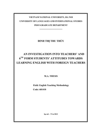 VIETNAM NATIONAL UNIVERSITY, HA NOI
UNIVERSITY OF LANGUAGES AND INTERNATIONAL STUDIES
POST-GRADUATE DEPARTMENT
---------------------------------------
ĐINH THỊ THU THỦY
AN INVESTIGATION INTO TEACHERS’ AND
6TH
FORM STUDENTS’ ATTITUDES TOWARDS
LEARNING ENGLISH WITH FOREIGN TEACHERS
M.A. THESIS
Field: English Teaching Methodology
Code: 601410
hµ néi – N¨m 2012
 