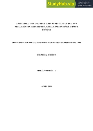 AN INVESTIGATION INTO THE CAUSES AND EFFECTS OF TEACHER
MISCONDUCT IN SELECTED PUBLIC SECONDARY SCHOOLS IN DOWA
DISTRICT
MASTER OF EDUCATION (LEADERSHIP AND MANAGEMENT) DISSERTATION
HOLMES K. CHIRWA
MZUZU UNIVERSITY
APRIL 2014
 