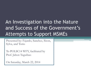 An Investigation into the Nature
and Success of the Government’s
Attempts to Support MSMEs
Presented by: Fajardo, Sanchez, Sison,
Sylva, and Torio
To POLSC14 WFY, facilitated by
Prof. Jalton Taguibao
On Saturday, March 22, 2014
 