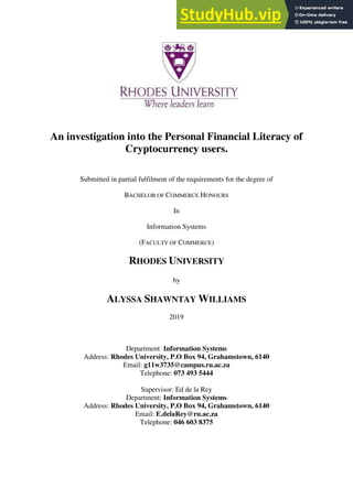 An investigation into the Personal Financial Literacy of
Cryptocurrency users.
Submitted in partial fulfilment of the requirements for the degree of
BACHELOR OF COMMERCE HONOURS
In
Information Systems
(FACULTY OF COMMERCE)
RHODES UNIVERSITY
by
ALYSSA SHAWNTAY WILLIAMS
2019
Department: Information Systems
Address: Rhodes University, P.O Box 94, Grahamstown, 6140
Email: g11w3735@campus.ru.ac.za
Telephone: 073 493 5444
Supervisor: Ed de la Rey
Department: Information Systems
Address: Rhodes University, P.O Box 94, Grahamstown, 6140
Email: E.delaRey@ru.ac.za
Telephone: 046 603 8375
 