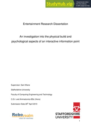 1
Entertainment Research Dissertation
An investigation into the physical build and
psychological aspects of an interactive information point
Supervisor: Sam Wane
Staffordshire University
Faculty of Computing Engineering and Technology
C.G.I. and Animatronics BSc (Hons)
Submission Date 28th
April 2010
 