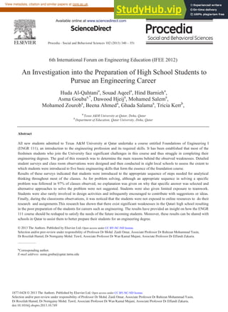 Procedia - Social and Behavioral Sciences 102 (2013) 340 – 351
1877-0428 © 2013 The Authors. Published by Elsevier Ltd. Open access under CC BY-NC-ND license.
Selection and/or peer-review under responsibility of Professor Dr Mohd. Zaidi Omar, Associate Professor Dr Ruhizan Mohammad Yasin,
Dr Roszilah Hamid, Dr Norngainy Mohd. Tawil, Associate Professor Dr Wan Kamal Mujani, Associate Professor Dr Effandi Zakaria.
doi:10.1016/j.sbspro.2013.10.749
ScienceDirect
6th International Forum on Engineering Education (IFEE 2012)
An Investigation into the Preparation of High School Students to
Pursue an Engineering Career
Huda Al-Qahtania
, Souad Aqeela
, Hind Barnieha
,
Asma Goubaa,*
, Dawood Hjeija
, Mohamed Salema
,
Mohamed Zouroba
, Beena Ahmeda
, Ghada Salamaa
, Tricia Kerrb
,
a
Texas A&M University at Qatar, Doha, Qatar
b
Department of Education, Qatar University, Doha, Qatar
Abstract
All new students admitted to Texas A&M University at Qatar undertake a course entitled Foundations of Engineering I
(ENGR 111); an introduction to the engineering profession and its required skills. It has been established that most of the
freshmen students who join the University face significant challenges in this course and thus struggle in completing their
engineering degrees. The goal of this research was to determine the main reasons behind the observed weaknesses. Detailed
student surveys and class room observations were designed and then conducted in eight local schools to assess the extent to
which students were introduced to five basic engineering skills that form the essence of the foundation course.
Results of these surveys indicated that students were introduced to the appropriate sequence of steps needed for analytical
thinking throughout most of the classes. As for problem solving, although an appropriate sequence in solving a specific
problem was followed in 97% of classes observed, no explanation was given on why that specific answer was selected and
alternative approaches to solve the problem were not suggested. Students were also given limited exposure to teamwork.
Students were also rarely involved in design activities and infrequently encouraged to contribute with suggestions or ideas.
Finally, during the classrooms observations, it was noticed that the students were not exposed to online resources to do their
research and assignments.This research has shown that there exist significant weaknesses in the Qatari high school resulting
in the poor preparation of the students for careers such as engineering. The results have provided an insight on how the ENGR
111 course should be reshaped to satisfy the needs of the future incoming students. Moreover, these results can be shared with
schools in Qatar to assist them to better prepare their students for an engineering degree.
© 2013 The Authors. Published by Elsevier Ltd.
Selection and/or peer-review under responsibility of Mohd Zaidi Omar, Ruhizan Mohammad Yasin, Roszilah Hamid,
Norngainy Mohd. Tawil, Kamaruzaman Yusoff, Mohamad Sattar Rasul
*Corresponding author.
E-mail address: asma.gouba@qatar.tamu.edu
Available online at www.sciencedirect.com
© 2013 The Authors. Published by Elsevier Ltd. Open access under CC BY-NC-ND license.
Selection and/or peer-review under responsibility of Professor Dr Mohd. Zaidi Omar, Associate Professor Dr Ruhizan Mohammad Yasin,
Dr Roszilah Hamid, Dr Norngainy Mohd. Tawil, Associate Professor Dr Wan Kamal Mujani, Associate Professor Dr Effandi Zakaria.
brought to you by CORE
View metadata, citation and similar papers at core.ac.uk
provided by Elsevier - Publisher Connector
 