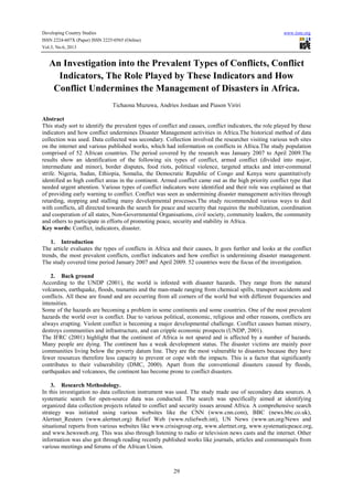 Developing Country Studies www.iiste.org
ISSN 2224-607X (Paper) ISSN 2225-0565 (Online)
Vol.3, No.6, 2013
29
An Investigation into the Prevalent Types of Conflicts, Conflict
Indicators, The Role Played by These Indicators and How
Conflict Undermines the Management of Disasters in Africa.
Tichaona Muzuwa, Andries Jordaan and Piason Viriri
Abstract
This study sort to identify the prevalent types of conflict and causes, conflict indicators, the role played by these
indicators and how conflict undermines Disaster Management activities in Africa.The historical method of data
collection was used. Data collected was secondary. Collection involved the researcher visiting various web sites
on the internet and various published works, which had information on conflicts in Africa.The study population
comprised of 52 African countries. The period covered by the research was January 2007 to April 2009.The
results show an identification of the following six types of conflict, armed conflict (divided into major,
intermediate and minor), border disputes, food riots, political violence, targeted attacks and inter-communal
strife. Nigeria, Sudan, Ethiopia, Somalia, the Democratic Republic of Congo and Kenya were quantitatively
identified as high conflict areas in the continent. Armed conflict came out as the high priority conflict type that
needed urgent attention. Various types of conflict indicators were identified and their role was explained as that
of providing early warning to conflict. Conflict was seen as undermining disaster management activities through
retarding, stopping and stalling many developmental processes.The study recommended various ways to deal
with conflicts, all directed towards the search for peace and security that requires the mobilization, coordination
and cooperation of all states, Non-Governmental Organisations, civil society, community leaders, the community
and others to participate in efforts of promoting peace, security and stability in Africa.
Key words: Conflict, indicators, disaster.
1. Introduction
The article evaluates the types of conflicts in Africa and their causes, It goes further and looks at the conflict
trends, the most prevalent conflicts, conflict indicators and how conflict is undermining disaster management.
The study covered time period January 2007 and April 2009. 52 countries were the focus of the investigation.
2. Back ground
According to the UNDP (2001), the world is infested with disaster hazards. They range from the natural
volcanoes, earthquake, floods, tsunamis and the man-made ranging from chemical spills, transport accidents and
conflicts. All these are found and are occurring from all corners of the world but with different frequencies and
intensities.
Some of the hazards are becoming a problem in some continents and some countries. One of the most prevalent
hazards the world over is conflict. Due to various political, economic, religious and other reasons, conflicts are
always erupting. Violent conflict is becoming a major developmental challenge. Conflict causes human misery,
destroys communities and infrastructure, and can cripple economic prospects (UNDP, 2001).
The IFRC (2001) highlight that the continent of Africa is not spared and is affected by a number of hazards.
Many people are dying. The continent has a weak development status. The disaster victims are mainly poor
communities living below the poverty datum line. They are the most vulnerable to disasters because they have
fewer resources therefore less capacity to prevent or cope with the impacts. This is a factor that significantly
contributes to their vulnerability (DMC, 2000). Apart from the conventional disasters caused by floods,
earthquakes and volcanoes, the continent has become prone to conflict disasters.
3. Research Methodology.
In this investigation no data collection instrument was used. The study made use of secondary data sources. A
systematic search for open-source data was conducted. The search was specifically aimed at identifying
organized data collection projects related to conflict and security issues around Africa. A comprehensive search
strategy was initiated using various websites like the CNN (www.cnn.com), BBC (news.bbc.co.uk),
Alertnet_Reuters (www.alertnet.org) Relief Web (www.reliefweb.int), UN News (www.un.org/News and
situational reports from various websites like www.crisisgroup.org, www.alertnet.org, www.systematicpeace.org,
and www.hewsweb.org. This was also through listening to radio or television news casts and the internet. Other
information was also got through reading recently published works like journals, articles and communiqués from
various meetings and forums of the African Union.
 